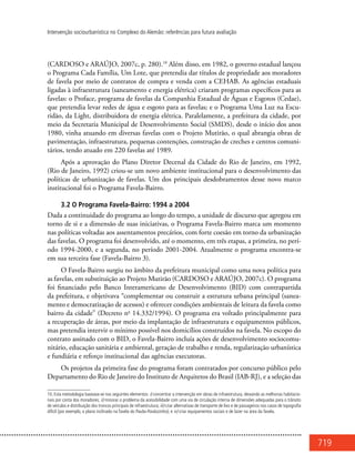 719
Intervenção sociourbanística no Complexo do Alemão: referências para futura avaliação
(CARDOSO e ARAÚJO, 2007c, p. 280).10
Além disso, em 1982, o governo estadual lançou
o Programa Cada Família, Um Lote, que pretendia dar títulos de propriedade aos moradores
de favela por meio de contratos de compra e venda com a Cehab. As agências estaduais
ligadas à infraestrutura (saneamento e energia elétrica) criaram programas específicos para as
favelas: o Proface, programa de favelas da Companhia Estadual de Águas e Esgotos (Cedae),
que pretendia levar redes de água e esgoto para as favelas; e o Programa Uma Luz na Escu-
ridão, da Light, distribuidora de energia elétrica. Paralelamente, a prefeitura da cidade, por
meio da Secretaria Municipal de Desenvolvimento Social (SMDS), desde o início dos anos
1980, vinha atuando em diversas favelas com o Projeto Mutirão, o qual abrangia obras de
pavimentação, infraestrutura, pequenas contenções, construção de creches e centros comuni-
tários, tendo atuado em 220 favelas até 1989.
Após a aprovação do Plano Diretor Decenal da Cidade do Rio de Janeiro, em 1992,
(Rio de Janeiro, 1992) criou-se um novo ambiente institucional para o desenvolvimento das
políticas de urbanização de favelas. Um dos principais desdobramentos desse novo marco
institucional foi o Programa Favela-Bairro.
3.2 O Programa Favela-Bairro: 1994 a 2004
Dada a continuidade do programa ao longo do tempo, a unidade de discurso que agregou em
torno de si e a dimensão de suas iniciativas, o Programa Favela-Bairro marca um momento
nas políticas voltadas aos assentamentos precários, com forte coesão em torno da urbanização
das favelas. O programa foi desenvolvido, até o momento, em três etapas, a primeira, no perí-
odo 1994-2000, e a segunda, no período 2001-2004. Atualmente o programa encontra-se
em sua terceira fase (Favela-Bairro 3).
O Favela-Bairro surgiu no âmbito da prefeitura municipal como uma nova política para
as favelas, em substituição ao Projeto Mutirão (CARDOSO e ARAÚJO, 2007c). O programa
foi financiado pelo Banco Interamericano de Desenvolvimento (BID) com contrapartida
da prefeitura, e objetivava “complementar ou construir a estrutura urbana principal (sanea-
mento e democratização de acessos) e oferecer condições ambientais de leitura da favela como
bairro da cidade” (Decreto no
14.332/1994). O programa era voltado principalmente para
a recuperação de áreas, por meio da implantação de infraestrutura e equipamentos públicos,
mas pretendia intervir o mínimo possível nos domicílios construídos na favela. No escopo do
contrato assinado com o BID, o Favela-Bairro incluía ações de desenvolvimento sociocomu-
nitário, educação sanitária e ambiental, geração de trabalho e renda, regularização urbanística
e fundiária e reforço institucional das agências executoras.
Os projetos da primeira fase do programa foram contratados por concurso público pelo
Departamento do Rio de Janeiro do Instituto de Arquitetos do Brasil (IAB-RJ), e a seleção das
10. Esta metodologia baseava-se nos seguintes elementos: i) concentrar a intervenção em obras de infraestrutura, deixando as melhorias habitacio-
nais por conta dos moradores; ii) minorar o problema da acessibilidade com uma via de circulação interna de dimensões adequadas para o trânsito
de veículos e distribuição dos troncos principais de infraestrutura; iii) criar alternativas de transporte de lixo e de passageiros nos casos de topografia
difícil (por exemplo, o plano inclinado na favela do Pavão-Pavãozinho); e iv) criar equipamentos sociais e de lazer na área da favela.
 