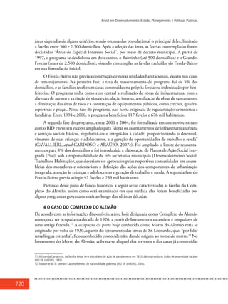720
Brasil em Desenvolvimento: Estado, Planejamento e Políticas Públicas
áreas dependia de alguns critérios, sendo o tamanho populacional o principal deles, limitado
a favelas entre 500 e 2.500 domicílios. Após a seleção das áreas, as favelas contempladas foram
declaradas “Áreas de Especial Interesse Social”, por meio de decreto municipal. A partir de
1997, o programa se desdobrou em dois outros, o Bairrinho (até 500 domicílios) e o Grandes
Favelas (mais de 2.500 domicílios), visando contemplar as favelas excluídas do Favela-Bairro
em sua formulação inicial.
O Favela-Bairro não previa a construção de novas unidades habitacionais, exceto nos casos
de remanejamento. Na primeira fase, a taxa de reassentamento do programa foi de 5% dos
domicílios, e as famílias receberam casas construídas na própria favela ou indenização por ben-
feitorias. O programa tinha como eixo central a realização de obras de infraestrutura, com a
abertura de acessos e a criação de vias de circulação interna, a realização de obras de saneamento,
a eliminação das áreas de risco e a construção de equipamentos públicos, como creches, quadras
esportivas e praças. Nesta fase do programa, não havia exigência de regularização urbanística e
fundiária. Entre 1994 e 2000, o programa beneficiou 117 favelas e 676 mil habitantes.
A segunda fase do programa, entre 2001 e 2004, foi formalizada em um novo contrato
com o BID e teve seu escopo ampliado para “dotar os assentamentos de infraestrutura urbana
e serviços sociais básicos, regularizá-los e integrá-los à cidade, proporcionando o desenvol-
vimento de suas crianças e adolescentes, e a geração de oportunidades de trabalho e renda”
(CAVALLIERI, apud CARDOSO e ARAÚJO, 2007c). Foi ampliado o limite de reassenta-
mentos para 8% dos domicílios e foi introduzida a elaboração de Planos de Ação Social Inte-
grada (Pasi), sob a responsabilidade de três secretarias municipais (Desenvolvimento Social,
Trabalho e Habitação), que deveriam ser aprovados pelas respectivas comunidades em assem-
bleias dos moradores e orientariam a definição das ações dos componentes de urbanização
integrada, atenção às crianças e adolescentes e geração de trabalho e renda. A segunda fase do
Favela-Bairro previa atingir 92 favelas e 255 mil habitantes.
Partindo desse pano de fundo histórico, a seguir serão caracterizadas as favelas do Com-
plexo do Alemão, assim como será examinado em que medida elas foram beneficiadas por
alguns programas governamentais ao longo das últimas décadas.
4 O CASO DO COMPLEXO DO ALEMÃO
De acordo com as informações disponíveis, a área hoje designada como Complexo do Alemão
começou a ser ocupada na década de 1920, a partir de loteamentos sucessivos e irregulares de
uma antiga fazenda.11
A ocupação da parte hoje conhecida como Morro do Alemão teria se
originado por volta de 1930, a partir do loteamento das terras do Sr. Leonardo, que, “por falar
uma língua estranha”, ficou conhecido como Alemão, dando origem ao nome do morro.12
No
loteamento do Morro do Alemão, cobrava-se aluguel dos terrenos e das casas já construídas
11. A Fazenda Camarinha, da família Veiga, teria sido objeto de ação de parcelamento em 1933, daí originando os títulos de propriedade da área
(Rio de Janeiro, 1983).
12.Tratava-se do Sr. Leonard Kacsmarkiewiez, de nacionalidade polonesa (Rio de Janeiro, 2004).
 