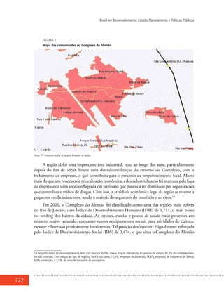 722
Brasil em Desenvolvimento: Estado, Planejamento e Políticas Públicas
FIGURA 1
Mapa das comunidades do Complexo do Alemão
Fonte: IPP, Prefeitura do Rio de Janeiro,Armazém de Dados.
A região já foi uma importante área industrial, mas, ao longo dos anos, particularmente
depois do fim de 1990, houve uma desindustrialização do entorno do Complexo, com o
fechamento de empresas, o que contribuiu para o processo de empobrecimento local. Muito
mais do que um processo de relocalização econômica, a desindustrialização foi marcada pela fuga
de empresas de uma área conflagrada em território que passou a ser dominado por organizações
que controlam o tráfico de drogas. Com isso, a atividade econômica legal da região se resume a
pequenos estabelecimentos, sendo a maioria do segmento do comércio e serviços.14
Em 2000, o Complexo do Alemão foi classificado como uma das regiões mais pobres
do Rio de Janeiro, com Índice de Desenvolvimento Humano (IDH) de 0,711, o mais baixo
no ranking dos bairros da cidade. As creches, escolas e postos de saúde estão presentes em
número muito reduzido, enquanto outros equipamentos sociais para atividades de cultura,
esporte e lazer são praticamente inexistentes. Tal posição desfavorável é igualmente reforçada
pelo Índice de Desenvolvimento Social (IDS) de 0,474, o que situa o Complexo do Alemão
14. Segundo dados do censo empresarial, feito com recursos do PAC para a área da intervenção do governo do estado, 92,3% dos estabelecimen-
tos são informais. Com relação ao tipo de negócio, 16,4% são bares, 15,8%, empresas de alimentos, 14,9%, empresas de tratamento de beleza,
5,3%,confecções, e 3,5%, do ramo de transporte de passageiros.
 