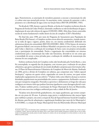 724
Brasil em Desenvolvimento: Estado, Planejamento e Políticas Públicas
água. Posteriormente, as associações de moradores passaram a executar a manutenção da rede
e a cobrar uma taxa mensal pelo serviço. As associações, então, trataram de aumentar a rede e
passaram a ter a distribuição de água como sua função básica (RIO DE JANEIRO, 1983).
Na década de 1980, durante o governo Brizola, as favelas do Complexo receberam obras do
Programa de Favelas da Cedae (Proface), destinado a melhorias na rede de distribuição de águas e
implantação de uma rede coletora de esgotos (COELHO, 2008). Além disso, foram construídas
escolas de ensino fundamental e médio dentro da área do complexo (CIEP e Brizolinha).
No final dos anos 1990, por meio do Programa de Saneamento para Populações de
Baixa Renda (Pró-Sanear), o Complexo recebeu novas obras de saneamento, visando aumen-
tar as redes de água e esgotos, porém, desta vez, em sistema condominial, definindo três
subsistemas dentro da comunidade (RIO DE JANEIRO, 2004). O Pró-Sanear, de iniciativa
do governo federal, com recursos do Banco Mundial e em parceria com a Caixa, era operado
pela Cedae e objetivava a utilização de tecnologias de baixo custo em projetos estruturados
com a participação da comunidade. Porém a organização das comunidades em sistemas
condominiais para a manutenção das redes não funcionou, devendo-se ter em conta que
a necessidade de acesso a áreas privadas para a realização de trabalhos de manutenção dos
sistemas foi um complicador.
Embora nenhuma favela do Complexo tenha sido beneficiada pelo Favela-Bairro, a área
foi contemplada, na segunda fase do programa, com recursos para a realização de um plano
urbanístico, que gerou a produção de um estudo detalhado e propostas para intervenções urba-
nas. O Plano de Desenvolvimento Urbanístico do Complexo do Morro do Alemão, finalizado
em 2004, previa a divisão do Complexo em subáreas, que comporiam uma “ordem espacial
hierárquica,” expressa em quatro níveis, organizadas em torno de centros, nos quais seriam
implantados equipamentos de uso coletivo.16
O plano tinha como objetivo alcançar as maiores
densidades populacionais nas proximidades dos centros e equipamentos, facilitando o acesso a
estes por transportes integrados. Pretendia-se aproveitar o alinhamento ao longo dos vales para
configurar um sistema viário que pudesse funcionar igualmente como drenagem pluvial e sani-
tária. O plano também previa a constituição do Parque Municipal da Serra da Misericórdia,
que seria uma nova área ecológico-ambiental para toda a cidade do Rio de Janeiro.
Tal plano seria desenvolvido gradualmente, em etapas quadrienais, que seriam cumpri-
das em um prazo de 20 anos. A primeira etapa previa o estabelecimento dos marcos legais
para viabilizar o projeto, tais como a criação da Área de Especial Interesse Social do Complexo
do Alemão, para fins de urbanização e regularização fundiária (por meio da Lei Municipal no
4.453/2006), e a criação do Parque Municipal da Serra da Misericórdia (Decreto Municipal
16. Seriam criadas “zonas” de intervenção urbana, subdivididas em “unidades de planejamento urbano” (UPU), compostas por “setores urbanos”
e, finalmente, “grupos” dentro de cada setor. Nos setores, UPUs e zonas, haveria centros também hierárquicos, contando cada um com um deter-
minado rol de equipamentos (escolas, postos de saúde, hospitais etc.), sendo os de uso mais abrangente nos centros setoriais e os de uso mais
seletivo nos centros zonais.
 