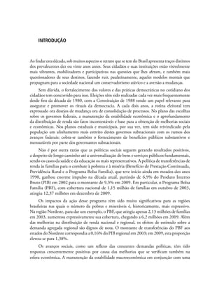 INTRODUÇÃO
Ao findar esta década, sob muitos aspectos o retrato que se tem do Brasil apresenta traços distintos
dos prevalecentes dez ou vinte anos antes. Seus cidadãos e suas instituições estão visivelmente
mais vibrantes, mobilizadores e participativos nas questões que lhes afetam, e também mais
questionadores de seus destinos, fazendo ruir, paulatinamente, aqueles modelos mentais que
propugnam para a sociedade nacional um conservadorismo atávico e a aversão a mudanças.
Sem dúvida, o fortalecimento dos valores e das práticas democráticas no cotidiano dos
cidadãos tem concorrido para isso. Eleições têm sido realizadas cada vez mais frequentemente
desde fins da década de 1980, com a Constituição de 1988 tendo um papel relevante para
assegurar e promover os rituais da democracia. A cada dois anos, a rotina eleitoral tem
expressado ora desejos de mudança ora de consolidação de processos. No plano das escolhas
sobre os governos federais, a manutenção da estabilidade econômica e o aprofundamento
da distribuição de renda são fatos incontestáveis e base para a obtenção de melhorias sociais
e econômicas. Nos planos estaduais e municipais, por sua vez, tem sido reivindicado pela
população um alinhamento mais estreito destes governos subnacionais com os rumos dos
avanços federais; cobra-se também o fornecimento de benefícios públicos substantivos e
mensuráveis por parte dos governantes subnacionais.
Não é por outra razão que as políticas sociais seguem gerando resultados positivos,
a despeito de longo caminho até a universalização de bens e serviços públicos fundamentais,
sendo os casos da saúde e da educação os mais representativos. A política de transferências de
renda às famílias para o combate à pobreza e à miséria (Benefício de Prestação Continuada,
Previdência Rural e o Programa Bolsa Família), que teve início ainda em meados dos anos
1990, ganhou enorme impulso na década atual, partindo de 6,9% do Produto Interno
Bruto (PIB) em 2002 para o montante de 9,3% em 2009. Em particular, o Programa Bolsa
Família (PBF), com cobertura nacional de 1,15 milhão de famílias em outubro de 2003,
atingiu 12,37 milhões em dezembro de 2009.
Os impactos da ação desse programa têm sido muito significativos para as regiões
brasileiras nas quais o número de pobres e miseráveis é, historicamente, mais expressivo.
Na região Nordeste, para dar um exemplo, o PBF, que atingia apenas 2,13 milhões de famílias
em 2003, aumentou expressivamente sua cobertura, chegando a 6,2 milhões em 2009. Além
das melhorias na distribuição de renda nacional e regional, os efeitos de estímulo sobre a
demanda agregada regional são dignos de nota. O montante de transferências do PBF aos
estados do Nordeste correspondia a 0,16% do PIB regional em 2003; em 2009, esta proporção
elevou-se para 1,38%.
Os avanços sociais, como um reflexo das crescentes demandas políticas, têm tido
respostas crescentemente positivas por causa das melhorias que se verificam também na
esfera econômica. A manutenção da estabilidade macroeconômica em conjunção com uma
 