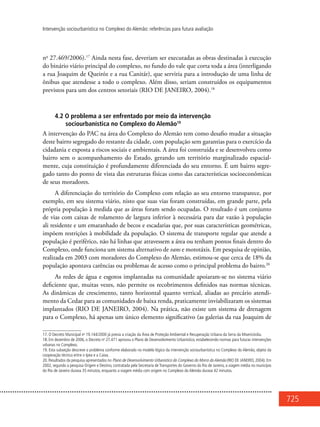 725
Intervenção sociourbanística no Complexo do Alemão: referências para futura avaliação
no
27.469/2006).17
Ainda nesta fase, deveriam ser executadas as obras destinadas à execução
do binário viário principal do complexo, no fundo do vale que corta toda a área (interligando
a rua Joaquim de Queiróz e a rua Canitár), que serviria para a introdução de uma linha de
ônibus que atendesse a todo o complexo. Além disso, seriam construídos os equipamentos
previstos para um dos centros setoriais (RIO DE JANEIRO, 2004).18
4.2 O problema a ser enfrentado por meio da intervenção
sociourbanística no Complexo do Alemão19
A intervenção do PAC na área do Complexo do Alemão tem como desafio mudar a situação
deste bairro segregado do restante da cidade, com população sem garantias para o exercício da
cidadania e exposta a riscos sociais e ambientais. A área foi construída e se desenvolveu como
bairro sem o acompanhamento do Estado, gerando um território marginalizado espacial-
mente, cuja constituição é profundamente diferenciada do seu entorno. É um bairro segre-
gado tanto do ponto de vista das estruturas físicas como das características socioeconômicas
de seus moradores.
A diferenciação do território do Complexo com relação ao seu entorno transparece, por
exemplo, em seu sistema viário, nisto que suas vias foram construídas, em grande parte, pela
própria população à medida que as áreas foram sendo ocupadas. O resultado é um conjunto
de vias com caixas de rolamento de largura inferior à necessária para dar vazão à população
ali residente e um emaranhado de becos e escadarias que, por suas características geométricas,
impõem restrições à mobilidade da população. O sistema de transporte regular que atende a
população é periférico, não há linhas que atravessem a área ou tenham pontos finais dentro do
Complexo, onde funciona um sistema alternativo de vans e mototáxis. Em pesquisa de opinião,
realizada em 2003 com moradores do Complexo do Alemão, estimou-se que cerca de 18% da
população apontava carências ou problemas de acesso como o principal problema do bairro.20
As redes de água e esgotos implantadas na comunidade apoiaram-se no sistema viário
deficiente que, muitas vezes, não permite os recobrimentos definidos nas normas técnicas.
As dinâmicas de crescimento, tanto horizontal quanto vertical, aliadas ao precário atendi-
mento da Cedae para as comunidades de baixa renda, praticamente inviabilizaram os sistemas
implantados (RIO DE JANEIRO, 2004). Na prática, não existe um sistema de drenagem
para o Complexo, há apenas um único elemento significativo (as galerias da rua Joaquim de
17. O Decreto Municipal no
19.144/2000 já previa a criação da Área de Proteção Ambiental e Recuperação Urbana da Serra da Misericórdia.
18. Em dezembro de 2006, o Decreto no
27.471 aprovou o Plano de Desenvolvimento Urbanístico, estabelecendo normas para futuras intervenções
urbanas no Complexo.
19. Esta subseção descreve o problema conforme elaborado no modelo lógico da intervenção sociourbanística no Complexo do Alemão, objeto da
cooperação técnica entre o Ipea e a Caixa.
20. Resultados da pesquisa apresentados no Plano de Desenvolvimento Urbanístico do Complexo do Morro doAlemão (RIO DE JANEIRO, 2004). Em
2002, segundo a pesquisa Origem e Destino, contratada pela Secretaria de Transportes do Governo do Rio de Janeiro, a viagem média no município
do Rio de Janeiro durava 35 minutos, enquanto a viagem média com origem no Complexo do Alemão durava 42 minutos.
 