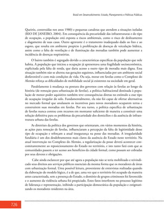 726
Brasil em Desenvolvimento: Estado, Planejamento e Políticas Públicas
Queiróz, construídas nos anos 1980) e pequenas canaletas que atendem a situações isoladas
(RIO DE JANEIRO, 2004). Em consequência da precariedade das infraestruturas e do tipo
de ocupação, a população está exposta a riscos ambientais, como o risco de deslizamento
e alagamento de suas casas. Outro agravante é o tratamento inadequado dado ao lixo e ao
esgoto, que resulta em ambiente propício à proliferação de doenças de veiculação hídrica,
assim como a falta de ventilação e de iluminação das moradias também pode aumentar a
incidência de doenças respiratórias.
O bairro também é segregado devido a características específicas da população que nele
habita. A população que iniciou a ocupação já apresentava uma fragilidade socioeconômica,
explicitada pela falta de renda, que daria acesso a outro tipo de moradia mais digna. Essa
situação também não se alterou nas gerações seguintes, influenciadas por um ambiente social
desfavorável e com más condições de vida. Ou seja, morar em favelas como o Complexo do
Alemão reforça as dificuldades de mobilidade social já existentes na sociedade em geral.
Paralelamente à mudança na postura dos governos com relação às favelas ao longo da
história (de remoção para urbanização de favelas), a política habitacional destinada à popu-
lação de menor poder aquisitivo também teve consequências diretas no estímulo a esse tipo
de ocupação irregular do solo. Fundamentalmente, ela não foi capaz de ofertar alternativas
no mercado formal que anulassem os incentivos para novos moradores ocuparem terras e
construírem suas moradias em favelas. Por seu turno, a política específica de urbanização
de favelas nunca contou com recursos em montante suficiente de maneira a constituir uma
solução definitiva para os problemas da precariedade dos domicílios e da ausência de infraes-
trutura urbana das favelas.
As diretrizes da política dos governos que orientaram, em vários momentos da história,
as ações para remoção de favelas, influenciaram a percepção da falta de legitimidade desse
tipo de ocupação e reforçam a atual insegurança na posse das moradias. A irregularidade
fundiária é um dos desdobramentos mais claros da ausência do Estado neste território. Na
atual intervenção no Complexo do Alemão, a regularização da posse deverá acontecer con-
comitantemente ao reposicionamento do Estado no território, e isto tanto fará com que as
comunidades passem a ter acesso aos benefícios da cidade formal, como possam ser cobradas
por seus deveres e obrigações.
Cabe ainda esclarecer por que até agora a população não se teria mobilizado e reivindi-
cado seus direitos aos serviços públicos essenciais da mesma forma que os moradores de áreas
com urbanização formal. Uma possível leitura, proveniente de entrevistas realizadas quando
da elaboração do modelo lógico, é a de que, uma vez que o território foi ocupado da maneira
antes caracterizada, sem a presença do Estado, o domínio de grupos criminosos foi favorecido
e o aumento da violência urbana foi propiciado. Estes fatos interferem no processo legítimo
de liderança e representação, inibindo a participação democrática da população e estigmati-
zando os moradores residentes na área.
 