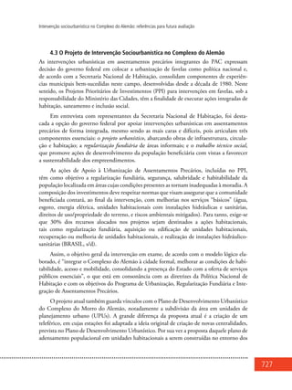 727
Intervenção sociourbanística no Complexo do Alemão: referências para futura avaliação
4.3 O Projeto de Intervenção Sociourbanística no Complexo do Alemão
As intervenções urbanísticas em assentamentos precários integrantes do PAC expressam
decisão do governo federal em colocar a urbanização de favelas como política nacional e,
de acordo com a Secretaria Nacional de Habitação, consolidam componentes de experiên-
cias municipais bem-sucedidas neste campo, desenvolvidas desde a década de 1980. Neste
sentido, os Projetos Prioritários de Investimentos (PPI) para intervenções em favelas, sob a
responsabilidade do Ministério das Cidades, têm a finalidade de executar ações integradas de
habitação, saneamento e inclusão social.
Em entrevista com representantes da Secretaria Nacional de Habitação, foi desta-
cada a opção do governo federal por apoiar intervenções urbanísticas em assentamentos
precários de forma integrada, mesmo sendo as mais caras e difíceis, pois articulam três
componentes essenciais: o projeto urbanístico, abarcando obras de infraestrutura, circula-
ção e habitação; a regularização fundiária de áreas informais; e o trabalho técnico social,
que promove ações de desenvolvimento da população beneficiária com vistas a favorecer
a sustentabilidade dos empreendimentos.
As ações de Apoio à Urbanização de Assentamentos Precários, incluídas no PPI,
têm como objetivo a regularização fundiária, segurança, salubridade e habitabilidade da
população localizada em áreas cujas condições presentes as tornam inadequadas à moradia. A
composição dos investimentos deve respeitar normas que visam assegurar que a comunidade
beneficiada contará, ao final da intervenção, com melhorias nos serviços “básicos” (água,
esgoto, energia elétrica, unidades habitacionais com instalações hidráulicas e sanitárias,
direitos de uso/propriedade do terreno, e riscos ambientais mitigados). Para tanto, exige-se
que 30% dos recursos alocados nos projetos sejam destinados a ações habitacionais,
tais como regularização fundiária, aquisição ou edificação de unidades habitacionais,
recuperação ou melhoria de unidades habitacionais, e realização de instalações hidráulico-
sanitárias (BRASIL, s/d).
Assim, o objetivo geral da intervenção em exame, de acordo com o modelo lógico ela-
borado, é “integrar o Complexo do Alemão à cidade formal, melhorar as condições de habi-
tabilidade, acesso e mobilidade, consolidando a presença do Estado com a oferta de serviços
públicos essenciais”, o que está em consonância com as diretrizes da Política Nacional de
Habitação e com os objetivos do Programa de Urbanização, Regularização Fundiária e Inte-
gração de Assentamentos Precários.
O projeto atual também guarda vínculos com o Plano de Desenvolvimento Urbanístico
do Complexo do Morro do Alemão, notadamente a subdivisão da área em unidades de
planejamento urbano (UPUs). A grande diferença da proposta atual é a criação de um
teleférico, em cujas estações foi adaptada a ideia original de criação de novas centralidades,
prevista no Plano de Desenvolvimento Urbanístico. Por sua vez a proposta daquele plano de
adensamento populacional em unidades habitacionais a serem construídas no entorno dos
 
