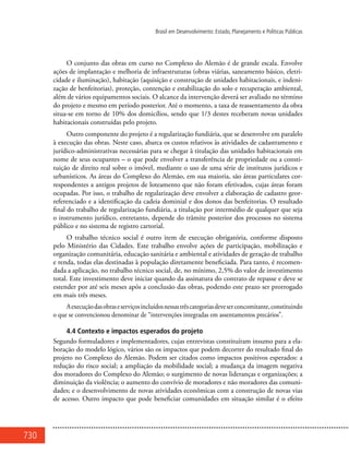 730
Brasil em Desenvolvimento: Estado, Planejamento e Políticas Públicas
O conjunto das obras em curso no Complexo do Alemão é de grande escala. Envolve
ações de implantação e melhoria de infraestruturas (obras viárias, saneamento básico, eletri-
cidade e iluminação), habitação (aquisição e construção de unidades habitacionais, e indeni-
zação de benfeitorias), proteção, contenção e estabilização do solo e recuperação ambiental,
além de vários equipamentos sociais. O alcance da intervenção deverá ser avaliado no término
do projeto e mesmo em período posterior. Até o momento, a taxa de reassentamento da obra
situa-se em torno de 10% dos domicílios, sendo que 1/3 destes receberam novas unidades
habitacionais construídas pelo projeto.
Outro componente do projeto é a regularização fundiária, que se desenvolve em paralelo
à execução das obras. Neste caso, abarca os custos relativos às atividades de cadastramento e
jurídico-administrativas necessárias para se chegar à titulação das unidades habitacionais em
nome de seus ocupantes – o que pode envolver a transferência de propriedade ou a consti-
tuição de direito real sobre o imóvel, mediante o uso de uma série de institutos jurídicos e
urbanísticos. As áreas do Complexo do Alemão, em sua maioria, são áreas particulares cor-
respondentes a antigos projetos de loteamento que não foram efetivados, cujas áreas foram
ocupadas. Por isso, o trabalho de regularização deve envolver a elaboração de cadastro geor-
referenciado e a identificação da cadeia dominial e dos donos das benfeitorias. O resultado
final do trabalho de regularização fundiária, a titulação por intermédio de qualquer que seja
o instrumento jurídico, entretanto, depende do trâmite posterior dos processos no sistema
público e no sistema de registro cartorial.
O trabalho técnico social é outro item de execução obrigatória, conforme disposto
pelo Ministério das Cidades. Este trabalho envolve ações de participação, mobilização e
organização comunitária, educação sanitária e ambiental e atividades de geração de trabalho
e renda, todas elas destinadas à população diretamente beneficiada. Para tanto, é recomen-
dada a aplicação, no trabalho técnico social, de, no mínimo, 2,5% do valor de investimento
total. Este investimento deve iniciar quando da assinatura do contrato de repasse e deve se
estender por até seis meses após a conclusão das obras, podendo este prazo ser prorrogado
em mais três meses.
Aexecuçãodasobraseserviçosincluídosnessastrêscategoriasdeveserconcomitante,constituindo
o que se convencionou denominar de “intervenções integradas em assentamentos precários”.
4.4 Contexto e impactos esperados do projeto
Segundo formuladores e implementadores, cujas entrevistas constituíram insumo para a ela-
boração do modelo lógico, vários são os impactos que podem decorrer do resultado final do
projeto no Complexo do Alemão. Podem ser citados como impactos positivos esperados: a
redução do risco social; a ampliação da mobilidade social; a mudança da imagem negativa
dos moradores do Complexo do Alemão; o surgimento de novas lideranças e organizações; a
diminuição da violência; o aumento do convívio de moradores e não moradores das comuni-
dades; e o desenvolvimento de novas atividades econômicas com a construção de novas vias
de acesso. Outro impacto que pode beneficiar comunidades em situação similar é o efeito
 