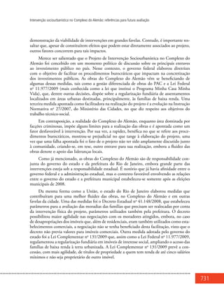 731
Intervenção sociourbanística no Complexo do Alemão: referências para futura avaliação
demonstração da viabilidade de intervenções em grandes favelas. Contudo, é importante res-
saltar que, apesar de constituírem efeitos que podem estar diretamente associados ao projeto,
outros fatores concorrem para tais impactos.
Merece ser salientado que o Projeto de Intervenção Sociourbanística no Complexo do
Alemão foi concebido em um momento político de discussão sobre os principais entraves
ao investimento público no país. Nesse contexto, o governo federal elaborou diretrizes
com o objetivo de facilitar os procedimentos burocráticos que impactam na concretização
dos investimentos públicos. As obras do Complexo do Alemão vêm se beneficiando de
algumas dessas medidas, tais como a gestão diferenciada de obras do PAC e a Lei Federal
no
11.977/2009 (mais conhecida como a lei que institui o Programa Minha Casa Minha
Vida), que, dentre outras decisões, dispõe sobre a regularização fundiária de assentamentos
localizados em áreas urbanas destinadas, principalmente, às famílias de baixa renda. Uma
terceira medida apontada como facilitadora na realização do projeto é a evolução na Instrução
Normativa no
27/2007, do Ministério das Cidades, no que diz respeito aos objetivos do
trabalho técnico-social.
Em contraposição, a realidade do Complexo do Alemão, enquanto área dominada por
facções criminosas, impõe alguns limites para a realização das obras e é apontada como um
fator desfavorável à intervenção. Por sua vez, a rapidez, benéfica no que se refere aos proce-
dimentos burocráticos, mostrou-se prejudicial no que tange à elaboração do projeto, uma
vez que uma falha apontada foi o fato de o projeto não ter sido amplamente discutido junto
à comunidade, criando-se, em tese, outro entrave para sua realização, embora a fluidez das
obras denote o apoio das lideranças locais.
Como já mencionado, as obras do Complexo do Alemão são de responsabilidade con-
junta do governo do estado e da prefeitura do Rio de Janeiro, embora grande parte das
intervenções esteja sob a responsabilidade estadual. É notório que já havia afinidade entre o
governo federal e a administração estadual, mas o contexto favorável envolvendo as relações
entre o governo do estado e a prefeitura municipal estabeleceu-se somente após as eleições
municipais de 2008.
Da mesma forma como a União, o estado do Rio de Janeiro elaborou medidas que
contribuíram para uma melhor fluidez das obras, no Complexo do Alemão e em outras
favelas da cidade. Uma das medidas foi o Decreto Estadual no
41.148/2008, que estabeleceu
parâmetros para a avaliação das moradias das famílias que precisam ser realocadas por conta
da intervenção física do projeto, parâmetros utilizados também pela prefeitura. O decreto
possibilitou maior agilidade nas negociações com os moradores atingidos, embora, no caso
de desapropriações dos imóveis que, além de residenciais, eram também utilizados como esta-
belecimentos comerciais, a negociação não se tenha beneficiado desta facilitação, visto que o
decreto não previa valores para imóveis comerciais. Outra medida adotada pelo governo do
estado foi a Lei Complementar no
131/2009 que, assim como a Lei Federal no
11.977/2009,
regulamentou a regularização fundiária em imóveis de interesse social, ampliando o acesso das
famílias de baixa renda à terra urbanizada. A Lei Complementar no
131/2009 prevê a con-
cessão, com mais agilidade, de títulos de propriedade a quem tem renda de até cinco salários
mínimos e não seja proprietário de outro imóvel.
 