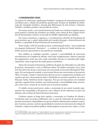 732
Brasil em Desenvolvimento: Estado, Planejamento e Políticas Públicas
5 CONSIDERAÇÕES FINAIS
Os projetos de urbanização, regularização fundiária e integração de assentamentos precários
contribuem para a solução dos problemas gerados pelas situações de dualidade da urbani-
zação das metrópoles brasileiras, marcada pela diferenciação de áreas formais e informais,
incluídas e excluídas, providas e não providas de serviços.
Em termos sociais, o novo posicionamento do Estado nos territórios irregulares passa a
tornar possível a inclusão dos moradores nas cidades, antes vítimas de forte estigma social e
alvo de discriminação, inclusive no mercado de trabalho, legitimando sua cidadania.
Em termos econômicos, a segurança e o reconhecimento advindos da formalização da
posse permitem que o capital representado pela moradia alavanque o desenvolvimento das
famílias e a capacidade de desenvolvimento da economia local.23
Nesse sentido, o PAC foi inovador ao elevar a urbanização de favelas – antes considerado
um programa habitacional “alternativo” – à condição de política do Estado brasileiro em
âmbito nacional, aproveitando-se das experiências acumuladas.
Para viabilizar os resultados esperados e garantir a sustentabilidade da intervenção
sociourbanística no Complexo do Alemão, várias ações complementares, relativas à operação
dos equipamentos sociais que estão sendo construídos, deverão ser assumidas pelos órgãos
responsáveis, tanto no governo do estado quanto na prefeitura.
Apesar das inovações institucionais, problemas de gestão são enfrentados em cada esfera
de governo, internamente e entre as diferentes esferas. No âmbito municipal, cita-se como
fator favorável o fato de que a intervenção está concentrada na Secretaria Municipal de Habi-
tação. No caso do governo estadual, as intervenções físicas estão concentradas na Secretaria de
Obras. Contudo, o estado é responsável por diversos serviços e equipamentos instalados com
o projeto, por isso, o funcionamento destes é distribuído em secretarias específicas, tais como:
Educação, Saúde, Assistência Social e Segurança. Para que não haja prejuízo nos resultados
esperados, segundo fontes estaduais, está sendo pactuada a sustentabilidade dessas interven-
ções, assim como a criação de um comitê entre as secretarias estaduais.
O trabalho técnico-social previu, ainda, a constituição de um comitê reunindo repre-
sentantes das comunidades e dos governos, com o objetivo de dar andamento às ações cuja
definição cabe ao Plano de Desenvolvimento Sustentável.
Conforme exposto ao longo deste capítulo, a intervenção no Complexo do Alemão é
reconhecida como um projeto emblemático entre as ações de urbanização de assentamentos
precários de iniciativa compartilhada entre governo federal, administrações estaduais e munici-
pais. Constitui, portanto, excelente oportunidade de construir um instrumento de avaliação de
resultados e impactos de políticas públicas, desafio proposto na parceria entre o Ipea e a Caixa.
23. O “capital imobilizado” pode converter-se em “capital mobilizável” ao servir como garantia para a tomada de financiamentos, por exemplo.
Contudo, na concepção de De Soto (2001), a regularização fundiária transformaria “capital morto” em “capital vivo”.
 