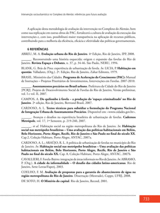 733
Intervenção sociourbanística no Complexo do Alemão: referências para futura avaliação
A aplicação desta metodologia de avaliação da intervenção no Complexo do Alemão, bem
como sua replicação em outras obras do PAC, fortalecerá a cultura de avaliação da execução das
intervenções e, com isso, possibilitará maior transparência na aplicação de recursos públicos,
contribuindo para a melhoria da eficiência, eficácia e efetividade das políticas governamentais.
6 REFERÊNCIAS
ABREU, M. A. Evolução urbana do Rio de Janeiro. 4ª Edição, Rio de Janeiro, IPP, 2008.
______. Reconstruindo uma história esquecida: origem e expansão das favelas do Rio de
Janeiro. Revista Espaço e Debates, n. 37, p. 34-46. São Paulo, NERU, 1994.
BLANK, G. Brás de Pina: experiência de urbanização de favela. In: LICIA, P. Habitação em
questão. Valladares, (Org.). 2ª. Edição, Rio de Janeiro, Zahar Editores, 1979.
BRASIL. Ministério das Cidades. Programa de Aceleração do Crescimento (PAC): Manual
de Instruções – Projetos Prioritários de Investimentos, Intervenções em Favelas. 2007-2010.
______. Assentamentos precários no Brasil urbano. Prefeitura da Cidade do Rio de Janeiro
[PCRJ]. Projeto de Desenvolvimento Social de Favelas do Rio de Janeiro, Versão preliminar,
vol. I e vol. II, 2007.
CAMPOS, A. Do quilombo à favela – a produção do ‘espaço criminalizado’ no Rio de
Janeiro. 2ª edição, Rio de Janeiro, Bertrand Brasil, 2007.
CARDOSO, A. L. Textos técnicos para subsidiar a formulação do Programa Nacional
de Integração Urbana de Assentamentos Precários. Disponível em: <www.cidades.gov.br>.
______. Avanços e desafios na experiência brasileira de urbanização de favelas. Cadernos
Metrópole, vol. 17, 1º Semestre, p. 219-240, 2007.
______. et al. Habitação social na região metropolitana do Rio de Janeiro. In: Habitação
social nas metrópoles brasileiras – Uma avaliação das políticas habitacionais em Belém,
Belo Horizonte, Porto Alegre, Recife, Rio de Janeiro e São Paulo no final do século XX.
Cap.2, Coleção Habitare, Porto Alegre, ANTAC, 2007a.
CARDOSO, A. L.; ARAÚJO, R. L. A política de urbanização de favelas no município do Rio
de Janeiro. In: Habitação social nas metrópoles brasileiras – Uma avaliação das políticas
habitacionais em Belém, Belo Horizonte, Porto Alegre, Recife, Rio de Janeiro e São
Paulo no final do século XX. Cap. 8, Coleção Habitare, Porto Alegre, ANTAC, 2007b.
CAVALLIERI,F.Favela-Bairro:integraçãodeáreasinformaisnoRiodeJaneiro.In:ABRAMO,
P. (Org.). A cidade da informalidade – O desafio das cidades latino-americanas. Rio de
Janeiro, Sette Letras/Faperj, 2003.
COELHO, F. M. Avaliação de propostas para a garantia do abastecimento de água na
região metropolitana do Rio de Janeiro. Dissertação (Mestrado), Coppe, UFRJ, 2008.
DE SOTO, H. O Mistério do capital. Rio de Janeiro, Record, 2001.
 