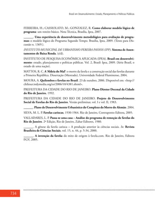 734
Brasil em Desenvolvimento: Estado, Planejamento e Políticas Públicas
FERREIRA, H.; CASSIOLATO, M.; GONZALEZ, R. Como elaborar modelo lógico de
programa: um roteiro básico. Nota Técnica, Brasília, Ipea, 2007.
______. Uma experiência de desenvolvimento metodológico para avaliação de progra-
mas: o modelo lógico do Programa Segundo Tempo. Brasília, Ipea, 2009. (Texto para Dis-
cussão n. 1369.).
INSTITUTO MUNICIPAL DE URBANISMO PEREIRA PASSOS (IPP). Sistema de Assen-
tamentos de Baixa Renda. (s/d).
INSTITUTO DE PESQUISA ECONÔMICA APLICADA (IPEA). Brasil em desenvolvi-
mento: estado, planejamento e políticas públicas. Vol. 2, Brasil: Ipea, 2009. (Série Brasil, o
estado de uma nação).
MATTOS, R. C. A ‘Aldeia do Mal’: o morro da favela e a construção social das favelas durante
a Primeira República. Dissertação (Mestrado), Universidade Federal Fluminense, 2004.
MOURA, A. Quilombos e favelas no Brasil. 23 de outubro, 2006. Disponível em: <http://
chilesur.indymedia.org/es/2006/10/4381.shtml>.
PREFEITURA DA CIDADE DO RIO DE JANEIRO. Plano Diretor Decenal da Cidade
do Rio de Janeiro, 1992.
PREFEITURA DA CIDADE DO RIO DE JANEIRO. Projeto de Desenvolvimento
Social de Favelas do Rio de Janeiro. Versão preliminar, vol. I e vol. II, 1983.
______. Plano de Desenvolvimento Urbanístico do Complexo do Morro do Alemão. 2004.
SILVA, M. L. P. Favelas cariocas, 1930-1964. Rio de Janeiro, Contraponto Editora, 2005.
VALLADARES, L. P. Passa-se uma casa – Análise do programa de remoção de favelas do
Rio de Janeiro. 2ª Edição, Rio de Janeiro, Zahar Editores, 1980.
______. A gênese da favela carioca – A produção anterior às ciências sociais. In: Revista
Brasileira de Ciências Sociais, vol. 15, n. 44, p. 5-34, 2000.
______. A invenção da favela: do mito de origem à favela.com. Rio de Janeiro, Editora
FGV, 2005.
 