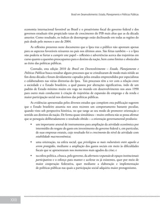 XXII
Brasil em Desenvolvimento: Estado, Planejamento e Políticas Públicas
economia internacional favorável ao Brasil e o proativismo fiscal do governo federal e dos
governos estaduais têm propiciado taxas de crescimento do PIB mais altas que as da década
anterior. Como resultado, os índices de desemprego estão declinando em todas as regiões do
país desde pelo menos o ano de 2004.
As reflexões presentes neste documento que o Ipea traz a público não apontam apenas
para os aspectos favoráveis reinantes no país nos últimos anos. São feitas também – e o Ipea
não poderia se furtar a cumprir este papel – reflexões e advertências acerca das trajetórias em
curso quanto a questões preocupantes para o destino da nação, bem como limites e obstáculos
ao êxito das políticas públicas.
Contudo, esta edição 2010 de Brasil em Desenvolvimento – Estado, Planejamento e
Políticas Públicas busca ressaltar alguns processos que se cristalizaram de modo mais nítido ao
fim desta década e foram devidamente captados pelos estudos empreendidos por especialistas
e colaboradores nas várias diretorias do Ipea. Tais processos têm a ver com a relação entre
a sociedade e o Estado brasileiro, a qual passou por alterações significativas, indo de um
padrão de Estado mínimo muito em voga no mundo em desenvolvimento nos anos 1990
para outro mais conducente à criação de trajetórias de expansão do emprego e da renda e
maior participação social nos destinos das políticas públicas.
As evidências apresentadas pelos diversos estudos que compõem esta publicação sugerem
que o Estado brasileiro assumiu nos anos recentes um comportamento bastante peculiar,
quando visto sob perspectiva histórica, no que tange ao seu modo de promover orientação e
sentido aos destinos da nação. De forma quase simultânea – muito embora não se possa afirmar
que se perseguiu deliberadamente o resultado obtido – a orientação governamental produziu:
•	 um importante arsenal de instrumentos para ampliação da atividade econômica por
intermédio do resgate do gasto em investimento do governo federal e, em particular,
de suas empresas estatais, cujo resultado foi o crescimento do nível de atividade com
estabilidade macroeconômica;
•	 uma orientação, na esfera social, que privilegiou os mais vulneráveis entre aqueles a
serem protegidos, mediante a ampliação dos gastos sociais em meio às dificuldades
fiscais que se apresentaram nos momentos mais agudos da crise; e
•	 na esfera política, a busca, pelo governo, da abertura e expansão de espaços institucionais
participativos e o esforço para manter e acelerar os já existentes, quer por meio de
maior cooperação federativa, quer mediante a elaboração e implementação
de políticas públicas nas quais a participação social adquiriu maior protagonismo.
 