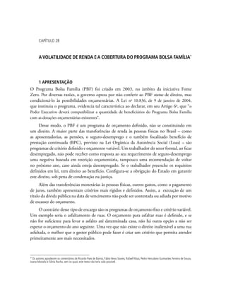 capítulo 28
AVolatilidade de renda ea cobertura do Programa Bolsa Família*
1 apresentação
O Programa Bolsa Família (PBF) foi criado em 2003, no âmbito da iniciativa Fome
Zero. Por diversas razões, o governo optou por não conferir ao PBF status de direito, mas
condicioná-lo às possibilidades orçamentárias. A Lei no
10.836, de 9 de janeiro de 2004,
que instituiu o programa, evidencia tal característica ao declarar, em seu Artigo 6o
, que “o
Poder Executivo deverá compatibilizar a quantidade de beneficiários do Programa Bolsa Família
com as dotações orçamentárias existentes”.
Desse modo, o PBF é um programa de orçamento definido, não se constituindo em
um direito. A maior parte das transferências de renda às pessoas físicas no Brasil – como
as aposentadorias, as pensões, o seguro-desemprego e o também focalizado benefício de
prestação continuada (BPC), previsto na Lei Orgânica da Assistência Social (Loas) – são
programas de critério definido e orçamento variável. Um trabalhador do setor formal, ao ficar
desempregado, não pode receber como resposta ao seu requerimento de seguro-desemprego
uma negativa baseada em restrição orçamentária, tampouco uma recomendação de voltar
no próximo ano, caso ainda esteja desempregado. Se o trabalhador preenche os requisitos
definidos em lei, tem direito ao benefício. Configura-se a obrigação do Estado em garantir
este direito, sob pena de condenação na justiça.
Além das transferências monetárias às pessoas físicas, outros gastos, como o pagamento
de juros, também apresentam critérios mais rígidos e definidos. Assim, a execução de um
título da dívida pública na data de vencimento não pode ser contestada ou adiada por motivo
de escassez do orçamento.
O contrário desse tipo de encargo são os programas de orçamento fixo e critério variável.
Um exemplo seria o asfaltamento de ruas. O orçamento para asfaltar ruas é definido, e se
não for suficiente para levar o asfalto até determinada casa, não há outra opção a não ser
esperar o orçamento do ano seguinte. Uma vez que não existe o direito inalienável a uma rua
asfaltada, o melhor que o gestor público pode fazer é criar um critério que permita atender
primeiramente aos mais necessitados.
* Os autores agradecem os comentários de Ricardo Paes de Barros, Fábio Veras Soares, Rafael Ribas, Pedro Herculano Guimarães Ferreira de Souza,
Joana Mostafa e Sônia Rocha, sem os quais este texto não teria sido possível.
 