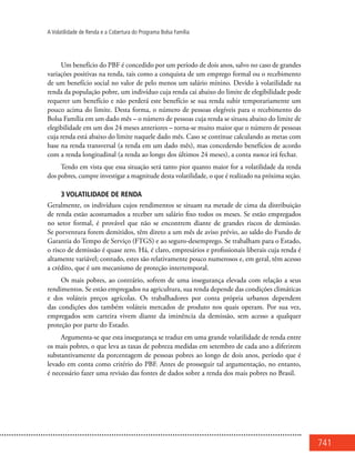 741
A Volatilidade de Renda e a Cobertura do Programa Bolsa Família
Um benefício do PBF é concedido por um período de dois anos, salvo no caso de grandes
variações positivas na renda, tais como a conquista de um emprego formal ou o recebimento
de um benefício social no valor de pelo menos um salário mínino. Devido à volatilidade na
renda da população pobre, um indivíduo cuja renda cai abaixo do limite de elegibilidade pode
requerer um benefício e não perderá este benefício se sua renda subir temporariamente um
pouco acima do limite. Desta forma, o número de pessoas elegíveis para o recebimento do
Bolsa Família em um dado mês – o número de pessoas cuja renda se situou abaixo do limite de
elegibilidade em um dos 24 meses anteriores – torna-se muito maior que o número de pessoas
cuja renda está abaixo do limite naquele dado mês. Caso se continue calculando as metas com
base na renda transversal (a renda em um dado mês), mas concedendo benefícios de acordo
com a renda longitudinal (a renda ao longo dos últimos 24 meses), a conta nunca irá fechar.
Tendo em vista que essa situação será tanto pior quanto maior for a volatilidade da renda
dos pobres, cumpre investigar a magnitude desta volatilidade, o que é realizado na próxima seção.
3 Volatilidade de renda
Geralmente, os indivíduos cujos rendimentos se situam na metade de cima da distribuição
de renda estão acostumados a receber um salário fixo todos os meses. Se estão empregados
no setor formal, é provável que não se encontrem diante de grandes riscos de demissão.
Se porventura forem demitidos, têm direto a um mês de aviso prévio, ao saldo do Fundo de
Garantia do Tempo de Serviço (FTGS) e ao seguro-desemprego. Se trabalham para o Estado,
o risco de demissão é quase zero. Há, é claro, empresários e profissionais liberais cuja renda é
altamente variável; contudo, estes são relativamente pouco numerosos e, em geral, têm acesso
a crédito, que é um mecanismo de proteção intertemporal.
Os mais pobres, ao contrário, sofrem de uma insegurança elevada com relação a seus
rendimentos. Se estão empregados na agricultura, sua renda depende das condições climáticas
e dos voláteis preços agrícolas. Os trabalhadores por conta própria urbanos dependem
das condições dos também voláteis mercados de produto nos quais operam. Por sua vez,
empregados sem carteira vivem diante da iminência da demissão, sem acesso a qualquer
proteção por parte do Estado.
Argumenta-se que esta insegurança se traduz em uma grande volatilidade de renda entre
os mais pobres, o que leva as taxas de pobreza medidas em setembro de cada ano a diferirem
substantivamente da porcentagem de pessoas pobres ao longo de dois anos, período que é
levado em conta como critério do PBF. Antes de prosseguir tal argumentação, no entanto,
é necessário fazer uma revisão das fontes de dados sobre a renda dos mais pobres no Brasil.
 