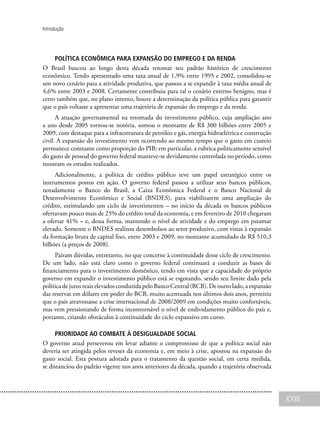 XXIII
Introdução
Política econômica para expansão do emprego e da renda
O Brasil buscou ao longo desta década retomar seu padrão histórico de crescimento
econômico. Tendo apresentado uma taxa anual de 1,9% entre 1995 e 2002, consolidou-se
um novo cenário para a atividade produtiva, que passou a se expandir à taxa média anual de
4,6% entre 2003 e 2008. Certamente contribuiu para tal o cenário externo benigno, mas é
certo também que, no plano interno, houve a determinação da política pública para garantir
que o país voltasse a apresentar uma trajetória de expansão do emprego e da renda.
A atuação governamental na retomada do investimento público, cuja ampliação ano
a ano desde 2005 tornou-se notória, somou o montante de R$ 300 bilhões entre 2005 e
2009, com destaque para a infraestrutura de petróleo e gás, energia hidroelétrica e construção
civil. A expansão do investimento vem ocorrendo ao mesmo tempo que o gasto em custeio
permanece constante como proporção do PIB; em particular, a rubrica politicamente sensível
do gasto de pessoal do governo federal manteve-se devidamente controlada no período, como
mostram os estudos realizados.
Adicionalmente, a política de crédito público teve um papel estratégico entre os
instrumentos postos em ação. O governo federal passou a utilizar seus bancos públicos,
notadamente o Banco do Brasil, a Caixa Econômica Federal e o Banco Nacional de
Desenvolvimento Econômico e Social (BNDES), para viabilizarem uma ampliação do
crédito, estimulando um ciclo de investimentos – no início da década os bancos públicos
ofertavam pouco mais de 25% do crédito total da economia, e em fevereiro de 2010 chegaram
a ofertar 41% – e, dessa forma, mantendo o nível de atividade e do emprego em patamar
elevado. Somente o BNDES realizou desembolsos ao setor produtivo, com vistas à expansão
da formação bruta de capital fixo, entre 2003 e 2009, no montante acumulado de R$ 510,3
bilhões (a preços de 2008).
Pairam dúvidas, entretanto, no que concerne à continuidade desse ciclo de crescimento.
De um lado, não está claro como o governo federal continuará a conduzir as bases de
financiamento para o investimento doméstico, tendo em vista que a capacidade do próprio
governo em expandir o investimento público está se esgotando, sendo seu limite dado pela
políticadejurosreaiselevadosconduzidapeloBancoCentral(BCB).Deoutrolado,aexpansão
das reservas em dólares em poder do BCB, muito acentuada nos últimos dois anos, permitiu
que o país atravessasse a crise internacional de 2008/2009 em condições muito confortáveis,
mas vem pressionando de forma incontornável o nível de endividamento público do país e,
portanto, criando obstáculos à continuidade do ciclo expansivo em curso.
Prioridade ao combate à desigualdade social
O governo atual perseverou em levar adiante o compromisso de que a política social não
deveria ser atingida pelos reveses da economia e, em meio à crise, apostou na expansão do
gasto social. Esta postura adotada para o tratamento da questão social, em certa medida,
se distanciou do padrão vigente nos anos anteriores da década, quando a trajetória observada
 