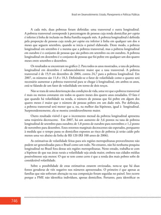 746
Brasil em Desenvolvimento: Estado, Planejamento e Políticas Públicas
A cada mês, duas pobrezas foram definidas: uma transversal e outra longitudinal.
A pobreza transversal corresponde à porcentagem de pessoas cuja renda domiciliar per capita
é inferior à linha de inclusão no Bolsa Família naquele mês. A pobreza longitudinal é definida
pela proporção de pessoas cuja renda per capita era inferior à linha em qualquer um dos n
meses que seguem setembro, quando se inicia o painel elaborado. Deste modo, a pobreza
longitudinal em setembro é a mesma que a pobreza transversal, mas a pobreza longitudinal
em outubro é o conjunto de pessoas que são pobres em setembro ou em outubro. A pobreza
longitudinal em dezembro é o conjunto de pessoas que foi pobre em qualquer um dos quatro
meses entre setembro e dezembro.
Os resultados se encontram no gráfico 2. Para todos os anos mostrados, a taxa de pobreza
longitudinal em dezembro é substancialmente maior que a taxa transversal. A pobreza
transversal é de 15,9 em dezembro de 2004, contra 24,7 para a pobreza longitudinal. Em
2007, os números são 11,8 e 18,3. Definindo-se o fator de volatilidade como o quanto será
necessário aumentar a pobreza transversal para se chegar à longitudinal, em ambos os anos,
está-se falando de um fator de volatilidade em torno de dois terços.
Não se trata de uma deterioração das condições de vida, uma vez que a pobreza transversal
é mais ou menos constante em todos os quatro meses dos quatro anos estudados. O fato é
que quando há volatilidade na renda, o número de pessoas que foi pobre em algum dos
quatro meses é maior que o número de pessoas pobres em um dado mês. Por definição,
a pobreza transversal será menor que a, ou, na melhor das hipóteses, igual à longitudinal.
Surpreendentemente, ela se mostra consideravelmente maior.
Outro resultado visível é que o incremento mensal da pobreza longitudinal apresenta
uma trajetória decrescente. Em 2007, há um aumento de 3,6 pontos na taxa de pobreza
longitudinal de setembro para outubro; de 1,8 ponto de outubro para novembro; e 1,2 ponto
de novembro para dezembro. Estes retornos marginais decrescentes são esperados, porquanto
à medida que o tempo passa os domicílios expostos ao risco de pobreza já terão caído pelo
menos uma vez abaixo da linha de R$ 120 (R$ 100 antes de 2006).
As estimativas de volatilidade feitas para seis regiões metropolitanas provavelmente não
podem ser generalizadas para o Brasil como um todo. No entanto, não há nenhuma pesquisa
longitudinal no Brasil fora destas seis regiões metropolitanas. Neste estudo, trabalha-se com
a hipótese de que nas áreas rurais a volatilidade seja ainda maior, embora nas cidades médias
possivelmente seja menor. O que se tem como certo é que a renda dos mais pobres sofre de
considerável volatilidade.
Sobre a possibilidade de estas estimativas estarem enviesadas, nota-se que há duas
fontes geradoras de viés negativo nos números apresentados. O primeiro é que apenas as
famílias que não sofreram alteração na sua composição foram seguidas no painel. Isto ocorre
porque a PME não identifica indivíduos, apenas domicílios. Portanto, para identificar os
 