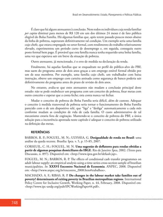 748
Brasil em Desenvolvimento: Estado, Planejamento e Políticas Públicas
É claro que há alguns atenuantes à conclusão. Nem todos os indivíduos cuja renda familiar
per capita diminui para menos de R$ 120 em um dos últimos 24 meses é de fato público
elegível do Bolsa Família. Há algumas famílias que, após terem passado poucos meses abaixo
da linha de pobreza, superaram definitivamente tal condição. Um exemplo seria uma família
cujo chefe, que estava empregado no setor formal, com rendimento do trabalho relativamente
elevado, experimentou um período curto de desemprego e, em seguida, conseguiu outro
posto formal bem pago. É provável que esta família nunca tenha requerido uma bolsa família,
uma vez que esperava sair em breve da situação de pobreza.
Outro atenuante, já mencionado, é o erro de medida na declaração da renda.
Finalmente, há aquelas famílias que se enquadram no perfil do público-alvo do PBF,
mas saem do programa antes de dois anos graças a um emprego estável formal obtido por
um de seus membros. Por exemplo, uma família cujo chefe, um trabalhador com baixa
instrução, obteve um emprego com carteira assinada como segurança de banco poderia sair
definitivamente do programa antes do prazo de revisão de dois anos.
No entanto, avalia-se que estes atenuantes não mudam a conclusão principal deste
estudo: não se pode estabelecer um programa com um conceito de pobreza, fixar metas com
outro conceito e esperar que a conta feche; esta conta nunca vai fechar.
Mudar o conceito de pobreza do Bolsa Família seria difícil, além de custoso. Adequar
o conceito à medida transversal de pobreza seria tornar o funcionamento do Bolsa Família
parecido com o de um dispositivo relé, que “liga” e “desliga” automaticamente a cada mês
conforme mudam as condições de vida de cada família. O custo administrativo de tal
mecanismo estaria fora de cogitação. Mantendo-se o conceito de pobreza do PBF, a única
solução para a incoerência apontada neste capítulo é adequar o conceito de pobreza utilizado
na definição das metas.
REFERÊNCIAS
BARROS, R. P.; FOGUEL, M. N.; ULYSSEA, G. Desigualdade de renda no Brasil: uma
análise da queda recente. Brasília: Ipea. v. 5, p. 15-85, 2007.
CORSEUIL, C. H.; FOGUEL, M. N. Uma sugestão de deflatores para rendas obtidas a
partir de algumas pesquisas domiciliares do IBGE. Rio de Janeiro: Ipea, 2002. (Texto para
Discussão, n. 897). Disponível em: <http://www.ipea.gov.br/default.jsp>.
FOGUEL, M. N.; BARROS, R. P. The effects of conditional cash transfer programmes on
adult labour supply: an empirical analysis using a time-series-cross-section sample of brazilian
municipalities. In: XXXVI Encontro Nacional de Economia. ANPEC, 2008. Disponível
em: <http://www.anpec.org.br/encontro_2008.htm#trabalhos>.
MACHADO, A. F.; RIBAS, R. P. Do changes in the labour market take families out of
poverty? determinants of exiting poverty in Brazilian metropolitan regions. International
Policy Centre for Inclusive Growth, Working Paper, n. 44, February, 2008. Disponível em:
<http://www.ipc-undp.org/pub/IPCWorkingPaper44.pdf>.
 
