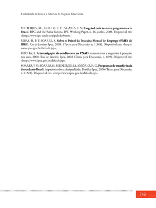 749
A Volatilidade de Renda e a Cobertura do Programa Bolsa Família
MEDEIROS, M.; BRITTO, T. E.; SOARES, F. V. Targeted cash transfer programmes in
Brazil: BPC and the Bolsa Familia. IPC Working Paper, n. 46, junho, 2008. Disponível em:
<http://www.ipc-undp.org/pub.do#wor>.
RIBAS, R. P. E SOARES, S. Sobre o Painel da Pesquisa Mensal de Emprego (PME) do
IBGE. Rio de Janeiro: Ipea, 2008. (Texto para Discussão, n. 1.348). Disponível em: <http://
www.ipea.gov.br/default.jsp>.
ROCHA, S. A investigação do rendimento na PNAD: comentários e sugestões à pesquisa
nos anos 2000. Rio de Janeiro: Ipea, 2002 (Texto para Discussão, n. 899). Disponível em:
<http://www.ipea.gov.br/default.jsp>.
SOARES,F.V.;SOARES,S.;MEDEIROS,M.;OSÓRIO,R.G.Programasdetransferência
de renda no Brasil: impactos sobre a desigualdade. Brasília: Ipea, 2006 (Texto para Discussão,
n. 1.228). Disponível em: <http://www.ipea.gov.br/default.jsp>.
 