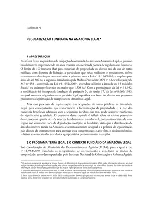CAPÍTULO 29
Regularização fundiária na Amazônia Legal*
1 Apresentação
Para fazer frente ao problema da ocupação desordenada das terras da Amazônia Legal, o governo
brasileiro vem empreendendo em anos recentes uma acelerada política de regularização fundiária.
O limite de 100 hectares (ha) para concessão de propriedade ou direito real de uso de terras
públicas, com dispensa de licitação, a particulares que nelas residissem e produzissem, sofreu
recentemente duas importantes revisões: a primeira, com a Lei no
11.196/2005, o ampliou para
áreas de até 500 ha; a segunda, introduzida pela Medida Provisória (MP) no
422 e reforçada pela
MP no
458 – convertida na Lei no
11.952/2009 – estendeu tal limite a áreas de até 15 módulos
fiscais,1
ou cuja superfície não seja maior que 1.500 ha.2
Com a promulgação da Lei no
11.952,
a modificação foi incorporada à redação do parágrafo 2o
, do Artigo 17, da Lei no
8.666/1993,
na qual constava originalmente a previsão legal específica em favor do direito dos pequenos
produtores à legitimação de suas posses na Amazônia Legal.
Mas esse processo de regularização das ocupações de terras públicas na Amazônia
Legal gera consequências que transcendem a formalização da propriedade e, a par dos
prováveis benefícios advindos com a segurança jurídica que traz, pode acarretar problemas
de significativa gravidade. O propósito deste capítulo é refletir sobre os efeitos potenciais
deste processo a partir de três aspectos fundamentais: o ambiental, porquanto se trata de uma
região sob constante risco de degradação ecológica; o fundiário, visto que a distribuição de
área dos imóveis rurais na Amazônia é acentuadamente desigual, e a política de regularização
não dispõe de instrumentos para atenuar esta concentração; e, por fim, o socioeconômico,
relativo ao contexto das atividades agropecuárias predominantes na região.
2 O Programa Terra Legal e o contexto fundiário da Amazônia Legal
Sob coordenação do Ministério do Desenvolvimento Agrário (MDA), para o qual a Lei
no
11.952/2009 transferiu as competências de normatização e expedição de títulos de
propriedade, antes desempenhadas pelo Instituto Nacional de Colonização e Reforma Agrária
* Os autores gostariam de agradecer a Simone Gueresi, do Ministério do Desenvolvimento Agrário (MDA), pelas informações referentes ao atual
estágio de execução do Programa Terra Legal e pelas críticas e sugestões que fez a este artigo, e a Juliana Mota Siqueira, do Núcleo de Gestão de
Informações Sociais (Ninsoc/Ipea), pela elaboração dos mapas e pela geração de outros dados geográficos.
1. Instituído pelo Artigo 50 do Estatuto da terra, de 1964, o módulo fiscal corresponde à área mínima necessária para o sustento de uma família de
trabalhadores rurais.A medida varia de município para município: na Amazônia Legal, um módulo fiscal tem em média 76 ha.
2. Terras cujas dimensões variem entre 1.500 e 2.500 ha são passíveis de venda por processo licitatório, nos termos da Lei no
8.666/1993. Áreas
públicas acima deste limite só podem ser alienadas mediante autorização do Congresso Nacional.
 