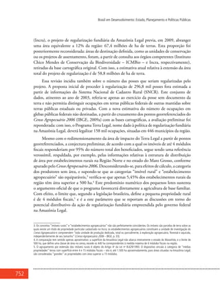 752
Brasil em Desenvolvimento: Estado, Planejamento e Políticas Públicas
(Incra), o projeto de regularização fundiária da Amazônia Legal previa, em 2009, abranger
uma área equivalente a 12% da região: 67,4 milhões de ha de terras. Esta proporção foi
posteriormente reconsiderada: áreas de destinação definida, como as unidades de conservação
ou os projetos de assentamento, foram, a partir de consulta aos órgãos competentes (Instituto
Chico Mendes de Conservação da Biodiversidade – ICMBio – e Incra, respectivamente),
retiradas da base cartográfica original. Com isso, a estimativa atual relativa à extensão da área
total do projeto de regularização é de 58,8 milhões de ha de terra.
Essa revisão incidiu também sobre o número das posses que seriam regularizadas pelo
projeto. A proposta inicial de proceder à regularização de 296,8 mil posses fora estimada a
partir de informações do Sistema Nacional de Cadastro Rural (SNCR). Este conjunto de
dados, atinentes ao ano de 2003, referia-se apenas ao exercício da posse sem documento da
terra e não permitia distinguir ocupações em terras públicas federais de outras mantidas sobre
terras públicas estaduais ou privadas. Com a nova estimativa do número de ocupações em
glebas públicas federais não destinadas, a partir do cruzamento dos pontos georreferenciados do
Censo Agropecuário 2006 (IBGE, 2009a) com as bases cartográficas, a avaliação preliminar foi
reponderada: com isso, o Programa Terra Legal, nome dado à política de regularização fundiária
na Amazônia Legal, deverá legalizar 158 mil ocupações, situadas em 446 municípios da região.
Mesmo com o redimensionamento da área de impacto do Terra Legal a partir de pontos
georreferenciados, a conjectura preliminar, de acordo com a qual os imóveis de até 4 módulos
fiscais responderiam por 95% do número total dos beneficiados, segue sendo uma referência
verossímil, respaldada, por exemplo, pelas informações relativas à estrutura de distribuição
de área por estabelecimentos rurais na Região Norte e no estado do Mato Grosso, conforme
apurado pelo Censo Agropecuário 2006. Desconsiderando-se, para efeitos de cálculo, a categoria
dos produtores sem área, e supondo-se que as categorias “imóvel rural” e “estabelecimento
agropecuário” são equiparáveis,3
verifica-se que apenas 5,45% dos estabelecimentos rurais da
região têm área superior a 500 ha.4
Este predomínio numérico dos pequenos lotes sustenta
o argumento oficial de que o programa favorecerá diretamente a agricultura de base familiar.
Com efeito, o limite que, segundo a legislação brasileira, define a pequena propriedade rural
é de 4 módulos fiscais,5
e é a este parâmetro que se reportam as discussões em torno do
potencial distributivo da ação de regularização fundiária empreendida pelo governo federal
na Amazônia Legal.
3. Os conceitos “imóveis rurais” e “estabelecimentos agropecuários” não são perfeitamente coincidentes. Os imóveis são parcelas de terra sobre as
quais existe um título de propriedade particular cadastrado no Incra; os estabelecimentos agropecuários constituem a unidade de investigação do
Censo Agropecuário e compreendem “toda unidade de produção dedicada, total ou parcialmente, à exploração agropecuária, florestal e aquícola,
independentemente de seu tamanho” (Censo Agropecuário 2006 – IBGE, p. 33).
4. A comparação tem sentido apenas aproximativo: a superfície da Amazônia Legal não abarca inteiramente o estado do Maranhão, e o limite de
500 ha, que define uma classe de área no censo, excede os 440 ha correspondentes à medida máxima de 4 módulos fiscais na região.
5. O agrupamento por extensão dos imóveis rurais é objeto do Artigo 4o
da Lei no
8.629/1993. O dispositivo vincula à categoria de “médias
propriedades” terras com superfície entre 4 e 15 módulos fiscais – isto é, até 1.500 ha aproximadamente, para áreas situadas na Amazônia Legal;
são consideradas “grandes” as propriedades com área superior a 15 módulos.
 