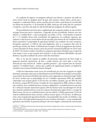 753
Regularização Fundiária na Amazônia Legal
As condições de ingresso no programa reforçam essa diretriz: o posseiro não pode ter
outro imóvel rural em qualquer parte do país, deve praticar cultura efetiva, provar que a
ocupação e a exploração direta, mansa e pacífica da terra sobre a qual deseja ter reconhecido
seu direito são anteriores a 1o
de dezembro de 2004, ainda que não tenha sido ele o primeiro
a ocupá-la, e, por fim, não pode ter sido beneficiado por programa de reforma agrária.
Os procedimentos previstos para a regularização das ocupações podem ou não envolver
encargos financeiros para o requerente, a depender da área reivindicada. Imóveis com área
inferior a 1 módulo fiscal – o que corresponde, em média, a 76 ha – serão doados; os imóveis
de 1 a 15 módulos fiscais serão transferidos sob pagamento em condições especiais, que
reduzem o valor da terra a níveis abaixo dos de mercado; para imóveis de até 4 módulos fiscais,
limite equivalente à propriedade de agricultura familiar, tais condições são mais vantajosas.
Ocupações superiores a 1.500 ha não serão legalizadas, salvo se o ocupante abrir mão da
parcela que exceder este limite. A definição dos encargos e formas de pagamento dos imóveis
a serem alienados de forma onerosa consta de portaria ministerial publicada em 20 de maio
de 2010.6
Os critérios tendem a beneficiar os pequenos agricultores familiares que ocupam há
mais tempo a terra, os que ocupam áreas menores e os que enfrentam dificuldades, seja pela
distância, seja pelas condições de acesso à sede dos municípios.7
Mas, se no que diz respeito ao público de potenciais requerentes do Terra Legal os
pequenos posseiros representam, de fato, a ampla maioria, por outro lado, a vasta área
abarcada por uma minoria de médios e grandes posseiros – que ocupam lotes de extensão
superior a 4 módulos fiscais – denota que a política de regularização poderá, ao legalizá-la,
cristalizar uma estrutura fundiária bastante desigual.
A falta de informações exatas acerca da estratificação por área das ocupações na região
permitiria a princípio supor que sua distribuição territorial obedeceria ao padrão concentrador
característico da estrutura fundiária dos imóveis rurais registrados na Amazônia Legal. Dados
do Incra8
revelam que as propriedades de até 4 módulos representam 80% das unidades
cadastradas, mas ocupam apenas 11,5% da área. As médias e grandes, que são 20% do total
de imóveis, ocupam 88,5% da área. Os dados do Censo Agropecuário 2006, embora se refiram
não a imóveis, mas a estabelecimentos, reiteram o diagnóstico: os estabelecimentos com mais
de 1 mil ha de extensão representam apenas 2,8% do número total, mas abrangem 61,5% da
área total dos estabelecimentos rurais do conjunto formado pela região Norte e o estado do
Mato Grosso. Por sua vez, estabelecimentos com área inferior a 100 ha representam 73,4% do
total de estabelecimentos deste universo, embora somem apenas 12% da área. As diferenças
entre a área ocupada pela agricultura familiar, cuja propriedade não excede a 4 módulos e cuja
mão de obra é formada predominantemente por membros da família, e a área ocupada pela
agricultura não familiar ou patronal reforçam, sob outro ângulo, a dimensão da concentração
6. Portaria n. 1 – Gabinete do Ministro/Secretaria Executiva Adjunta Extraordinária de Regularização Fundiária na Amazônia Legal. Diário Oficial da
União, n. 95, seção 1, p. 73
7.A equação que combina esses critérios, bem como outras explicações a respeito do cálculo do preço da terra, encontra-se no anexo.
8. Fonte: Incra/DF/DFC – Apuração Especial no
00588 – SNCR – Dez./2005.
 