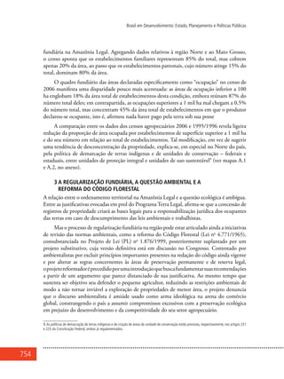 754
Brasil em Desenvolvimento: Estado, Planejamento e Políticas Públicas
fundiária na Amazônia Legal. Agregando dados relativos à região Norte e ao Mato Grosso,
o censo aponta que os estabelecimentos familiares representam 85% do total, mas cobrem
apenas 20% da área, ao passo que os estabelecimentos patronais, cujo número atinge 15% do
total, dominam 80% da área.
O quadro fundiário das áreas declaradas especificamente como “ocupação” no censo de
2006 manifesta uma disparidade pouco mais acentuada: as áreas de ocupação inferior a 100
ha englobam 18% da área total de estabelecimentos desta condição, embora reúnam 87% do
número total deles; em contrapartida, as ocupações superiores a 1 mil ha mal chegam a 0,5%
do número total, mas concentram 45% da área total de estabelecimentos em que o produtor
declarou-se ocupante, isto é, afirmou nada haver pago pela terra sob sua posse
A comparação entre os dados dos censos agropecuários 2006 e 1995/1996 revela ligeira
redução da proporção de área ocupada por estabelecimentos de superfície superior a 1 mil ha
e do seu número em relação ao total de estabelecimentos. Tal modificação, em vez de sugerir
uma tendência de desconcentração da propriedade, explica-se, em especial no Norte do país,
pela política de demarcação de terras indígenas e de unidades de conservação – federais e
estaduais, entre unidades de proteção integral e unidades de uso sustentável9
(ver mapas A.1
e A.2, no anexo).
3 A regularização fundiária, a questão ambiental e a
reforma do Código Florestal
A relação entre o ordenamento territorial na Amazônia Legal e a questão ecológica é ambígua.
Entre as justificativas evocadas em prol do Programa Terra Legal, afirma-se que a concessão de
registros de propriedade criará as bases legais para a responsabilização jurídica dos ocupantes
das terras em caso de descumprimento das leis ambientais e trabalhistas.
Mas o processo de regularização fundiária na região pode estar articulado ainda a iniciativas
de revisão das normas ambientais, como a reforma do Código Florestal (Lei no
4.771/1965),
consubstanciada no Projeto de Lei (PL) no
1.876/1999, posteriormente suplantado por um
projeto substitutivo, cuja versão definitiva está em discussão no Congresso. Contestado por
ambientalistas por excluir princípios importantes presentes na redação do código ainda vigente
e por alterar as regras concernentes às áreas de preservação permanente e de reserva legal,
oprojetoreformadoréprecedidoporumaintroduçãoquebuscafundamentarsuasrecomendações
a partir de um argumento que parece distanciado de sua justificativa. Ao mesmo tempo que
sustenta ser objetivo seu defender o pequeno agricultor, reduzindo as restrições ambientais de
modo a não tornar inviável a exploração de propriedades de menor área, o projeto denuncia
que o discurso ambientalista é amiúde usado como arma ideológica na arena do comércio
global, constrangendo o país a assumir compromissos excessivos com a preservação ecológica
em prejuízo do desenvolvimento e da competitividade do seu setor agropecuário.
9.As políticas de demarcação de terras indígenas e de criação de áreas de unidade de conservação estão previstas, respectivamente, nos artigos 231
e 225 da Constituição Federal, ambos já regulamentados.
 