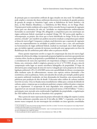 756
Brasil em Desenvolvimento: Estado, Planejamento e Políticas Públicas
de proteção para os reservatórios artificiais de água situados em área rural. Tal modificação
pode ampliar a extensão dos danos ambientais decorrentes da instalação de grandes projetos
de geração de energia na Amazônia Legal, como as hidrelétricas de Santo Antônio e de
Jirau, no Rio Madeira (Rondônia), e a hidrelétrica de Belo Monte, no rio Xingu (Pará).
O projeto prevê ainda condições sob as quais é lícito conceder licença à supressão de vegetação
nativa para uso alternativo do solo em “atividades ou empreendimentos ambientalmente
licenciados ou autorizados” (Artigo 20), delegando a competência para esta autorização aos
órgãos ambientais federal, municipal ou estadual (Artigo 18). Tal norma pode significar a
reincorporação, ao projeto, dos riscos que se havia identificado no Artigo 18 da sua versão
anterior, criticado11
por transferir aos poderes executivos estaduais a competência para reduzir
as faixas de reserva legal. Conquanto a redação atual determine que a supressão de vegetação
nativa em empreendimentos ou atividades só poderá ocorrer, caso a caso, sob autorização
ou licenciamento do órgão ambiental federal, estadual ou municipal, não é dado desprezar
que, em âmbito regional, a pressão de interesses movida pelo setor agropecuário em favor da
flexibilização das leis ambientais pode influir sobre os pareceres oficiais.
Outra questão importante envolve as regras de compensação das áreas de reserva legal:
o projeto de reforma do código, incorporando propostas legislativas anteriores que postulavam
o mesmo efeito, faculta ao proprietário a possibilidade de compensar a reserva legal mediante
o arrendamento de outra área equivalente em importância ecológica e extensão, no mesmo
bioma, sem, entretanto, aludir à exigência, presente na Lei no
4.771/1965, de que a área de
compensação tenha lugar na mesma microbacia hidrográfica da propriedade. O leque de
alternativas para compensação de áreas de reserva é alargado por outra proposta de revisão da
legislação ambiental: o PL no
6.424/2005 acena com a possibilidade de efetuar a recomposição
delas mediante ações de reflorestamento, mesmo com espécies exóticas destinadas a fins
econômicos, como as palmáceas. Assim, um sojicultor do cerrado, por exemplo, poderia quitar
seu passivo ambiental, instalando, em lotes desmatados da Amazônia, uma monocultura de
palmáceas para produção de óleo de dendê. A discussão sobre créditos de carbono também
intervém no tema. Uma vez fixadas metas mundialmente válidas para a emissão de dióxido de
carbono, países e empresas que as excedessem poderiam comprar créditos de países e empresas
que as respeitassem. A recuperação de áreas degradadas seria computada como crédito,
negociável em um mercado internacional cujo potencial monta a US$ 63 bilhões.12
Como a
participação neste mercado seria condicionada à legalidade das propriedades, a regularização
dos 58,8 milhões de ha de terras na Amazônia viria a propósito.
Mas o ponto de maior repercussão do projeto reformador do código diz respeito à anistia
de ilícitos ambientais cometidos antes de 22 de julho de 2008,13
e à garantia, com base no
mesmo marco temporal, da não interrupção das atividades em áreas agrícolas consolidadas
11. Ver, por exemplo, as críticas do ex-ministro do Meio Ambiente Carlos Minc na matéria “Ex-ministro critica proposta do novo Código Florestal”.
O Estado de São Paulo, edição de 10 de junho de 2010.
12.A estimativa é do Instituto de Pesquisa Ambiental da Amazônia – Ipam.A conservação das áreas de reserva legal ou de preservação permanente
não seria contabilizada como créditos de carbono.
13. Data da publicação do decreto regulatório da Lei de Crimes Ambientais (Lei no
9605, de 1998).
 