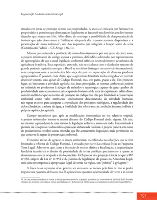 757
Regularização Fundiária na Amazônia Legal
situadas em áreas de proteção dentro das propriedades. A anistia é criticada por favorecer os
proprietários e posseiros que desmataram ilegalmente as áreas sob seu domínio, em detrimento
daqueles que atenderam à lei. Além disso, ela restringe a possibilidade de desapropriação de
imóveis que não observaram a “utilização adequada dos recursos naturais disponíveis e a
preservação do meio ambiente”, um dos requisitos que integram a função social da terra
(Constituição Federal – CF, Artigo 186, II).
Mesmo preconizando a proibição de novos desmatamentos por um prazo de cinco anos,
o projeto reformador do código esposa a premissa, defendida sobretudo por representantes
do agronegócio, de que a atual legislação ambiental refreia o desenvolvimento econômico da
agricultura brasileira. Esta suposição, contudo, não se coaduna com o alardeado estatuto de
grande potência agrícola com que o Brasil se tem feito distinguir no comércio internacional,
nem tampouco com a reconhecida liderança do país na exportação de diversos produtos
agropecuários. É possível, com efeito, que a agricultura brasileira tenha atingido este nível de
desenvolvimento, não apesar do Código Florestal, mas, em parte, graças a ele. Em primeiro
lugar, ao limitarem a atividade agrícola nas áreas protegidas, as normas ambientais podem
ter induzido os produtores à adoção de métodos e tecnologias capazes de gerar ganhos de
produtividade sem se pressionar pela expansão horizontal da área de exploração. Além disso,
convém sublinhar que as normas de proteção do código não têm por finalidade a conservação
ambiental como valor intrínseco, inteiramente desconectado da atividade humana:
tais regras existem para assegurar a reprodução dos processos ecológicos, a regularidade dos
ciclos climáticos, a oferta de água, a fertilidade dos solos e outras condições imprescindíveis à
própria exploração agrícola.
Cumpre reconhecer que, após as modificações introduzidas no seu relatório original,
o projeto reformador tornou-se menos distante do Código Florestal ainda vigente. Ele cria,
no entanto, o precedente de uma revisão da legislação ambiental como um todo. Encaminhado à
plenária do Congresso e submetido à apreciação da bancada ruralista, o projeto poderá, em nome
do produtivismo, receber outras emendas que lhe acrescentem disposições mais permissivas no
que concerne às regras de preservação ambiental.
O mesmo receio de agravar os riscos ambientais, manifestado nas objeções que se têm
levantado à reforma do Código Florestal, é evocado por parte das críticas feitas ao Programa
Terra Legal. Adverte-se que, com a intenção de tornar efetiva a fiscalização, a regularização
fundiária transferirá o direito de propriedade de terras públicas precisamente a quem as
desmatou ou as tem ocupado a título precário. Tal hipótese deu projeção à ideia de que a MP
no
458, origem da Lei no
11.952 e da política de legalização de posses na Amazônia Legal,
seria uma recompensa à apropriação ilegal de terras na região, um “prêmio” à grilagem.14
A força dessa expressão deve, porém, ser atenuada, ao menos pelo fato de não se poder
imputar aos posseiros de boa ou má-fé a presciência quanto à oportunidade de virem a se tornar
14. Um dos primeiros estudiosos a chamar a atenção para esse ponto foi o geógrafo e professor da Universidade de São Paulo (USP) Ariovaldo
Umbelino, em entrevista concedida ao Correio da Cidadania em 2 de fevereiro de 2009 (<www.correiocidadania.com.br/content/view/2993/9>).
 
