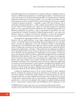 758
Brasil em Desenvolvimento: Estado, Planejamento e Políticas Públicas
proprietários legais da terra que desmataram ou ocuparam. Ademais, se a grilagem articula-se,
em geral, ao desflorestamento predatório e à retirada ilegal de madeira,15
o desmatamento por
sua vez nem sempre serve à fraude de títulos de propriedade: ele está imbricado com a dinâmica
tradicional de deslocamento da fronteira agrícola e com um modelo de produção marcado
pela incorporação sucessiva e predatória de novas áreas de exploração. Este processo engendra
a expulsão de pequenos produtores – compelidos a avançar sobre áreas de floresta, com as
conhecidas consequências ambientais – e explica o padrão concentrador da estrutura fundiária
do país. Oliveira (1972) identifica nele a gênese de acumulação primitiva do capitalismo
agrário, em que a expansão horizontal da ocupação de terra, empreendida quase sempre com
baixíssima capitalização, não promove, a rigor, a expropriação da propriedade, mas, antes,
a expropriação do “excedente” deixado pelo trabalho do pequeno posseiro – que ocupa a área,
desmata-a, destoca-a e estabelece uma lavoura de subsistência e, assim, como que prepara a
terra para a chegada da grande lavoura comercial e dos rebanhos do futuro proprietário.
Um programa de regularização fundiária, como o Terra Legal, não poderia, por certo,
deparar-se com um quadro diferente, no que tange à apropriação destrutiva de recursos
naturais, na Amazônia Legal. Uma das principais apostas do programa foi, em razão disto,
iniciar o processo de regularização a partir dos municípios situados na faixa geográfica
conhecida como Arco do Desmatamento, região por onde tem avançado a fronteira agrícola
do país. O balanço do seu primeiro ano de execução, tendo por base o cadastro de posseiros
requerentes de regularização – o Sisterleg –16
oferece indicações que confirmam esta tendência:
dos 25 municípios (ou 8,2% de um universo de 304) que, em maio de 2010, contabilizavam
juntos 56,6% do total de requerimentos de regularização de áreas ocupadas, 11 estão entre
os que mais desmatam a floresta amazônica, segundo lista divulgada em março de 2009 pelo
Ministério do Meio Ambiente. No mapa A.3 (anexo), pode-se constatar esta sobreposição
parcial. É possível verificar também que os municípios onde a regularização tem sido mais
presente nesta etapa confinam com a mancha vermelha que demarca toda a extensão já
desmatada na Amazônia. Esta convizinhança realça o fato de que a política de regularização
se encontra na rota do desmatamento, e põe em questão a estratégia do Terra Legal de encetar
suas ações pelas áreas sob maior risco de degradação: a concessão de títulos de domínio aos
posseiros, ao mesmo tempo que reforça a obrigação destes de guardar 80% de reserva legal,
faculta-lhes o direito de remover 20% da vegetação nativa de sua área.
A política de regularização insere-se em um contexto fundiário no qual é impossível
dissociar a dinâmica de expansão da fronteira do desmatamento da dinâmica de expansão
da fronteira agrícola. O tradicional modelo brasileiro de expansão agrícola por meio da
anexação sucessiva de novas áreas depende da manutenção de um estoque de terras ociosas
– donde decorre a pressão política contra a reforma agrária e a desapropriação de latifúndios
improdutivos –, ou de áreas não exploradas sobre as quais não impenda nenhuma restrição
de uso – donde decorre a pressão política pela flexibilização das leis ambientais. É certo
15.A bibliografia que aponta essa relação é numerosa; ver, entre os mais recentes, Fearnside (s/d) e Refkalefsy e Aragão Pinto (2005).
16.A listagem dos posseiros que se declaram ocupantes de áreas sobre as quais não têm título de domínio e que postulam, junto ao Terra Legal, sua
regularização, encontra-se na página do MDA na Internet (<http://portal.mda.gov.br/terralegal>). O cadastro tem sido atualizado periodicamente.
 