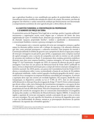 759
Regularização Fundiária na Amazônia Legal
que a agricultura brasileira se tem notabilizado por ganhos de produtividade atribuídos à
intensificação técnico-científica dos métodos de cultivo e de criação. No entanto, este fator de
progresso não relativiza o caráter essencial da condição que historicamente tem determinado
o comportamento econômico do setor agrícola do país: a oferta elástica de terras.
4 A questão fundiária: a concentração da propriedade
e o aumento do preço da terra
A controvérsia acerca do Programa Terra Legal não se restringe, porém, à questão ambiental:
movimentos e organizações sociais rurais alegam que o aumento do limite das áreas
regularizadas de 4 para 15 módulos fiscais, dimensão que extrapola o tamanho convencional
da chamada “pequena propriedade familiar”, tenderá a aprofundar o desmatamento,
a concentração fundiária e mesmo a presença estrangeira na Amazônia.
A preocupação com a crescente aquisição de terras por estrangeiros começou a ganhar
espaço na discussão pública recente sob o enfoque da segurança e da soberania alimentar,
que têm, como principal pressuposto, a soberania territorial. Uma proposta de emenda à
Constituição debatida no âmbito do governo com o propósito de alterar as regras para compra
de terras por estrangeiros no país prevê, para tal fim, a equiparação entre a empresa nacional
de capital estrangeiro com o conceito de companhia com sede no exterior ou sob controle
de acionistas não residentes no Brasil. A incorporação desta mudança permitiria estabelecer
distinção mais clara entre empresa brasileira e empresa estrangeira, tal como disciplinava o
Artigo 171 da Constituição, revogado em 1995, no contexto de abertura do país ao capital
estrangeiro. Com base em um parecer da Advocacia-Geral da União (AGU) publicado na
época, tornou-se dispensável autorização para a compra de imóveis rurais por estrangeiros em
território nacional. Em 2010, porém, um parecer da Controladoria-Geral da União (CGU)
alterou o entendimento sobre o tema, recomendando a fixação de um limite de 50 módulos
de exploração indefinida – índice variável segundo a localização geográfica do imóvel – para a
venda de terra a estrangeiros ou empresas brasileiras controladas por estrangeiros. A restrição
a aquisições deste tipo não consiste em novidade legislativa. Ela recupera, dando-lhes nova
interpretação, os dispositivos contidos na Lei no
5.709, de 1971. Sem ter sido anulada,
tal lei deixara de ter efeito por força da revogação do Artigo 171 da CF. Entre as determinações
que devem voltar a valer, está a limitação dos investimentos estrangeiros a um quarto da área
de cada município brasileiro e a proibição de que pessoas de mesma nacionalidade sejam
proprietárias de mais de 40% deste limite. Pela nova interpretação, toda aquisição de terra por
empresas sob controle de estrangeiros deve ser comunicada trimestralmente à Corregedoria
de Justiça dos estados e ao Ministério do Desenvolvimento Agrário (MDA). A iniciativa de
regular a aquisição de terras por estrangeiros assinala a percepção de que o tema se tornou
um setor estratégico. No caso específico da Amazônia, ao interesse de resguardar para o país
a mais rica biodiversidade do planeta, somam-se as preocupações decorrentes da questão
ambiental e da expansão das commodities agrícolas.17
17.Até 2008, segundo o cadastro do Incra, havia 4,04 milhões de ha registrados por estrangeiros: eles abrangem 34.218 imóveis, concentrados no
Mato Grosso, Mato Grosso do Sul, São Paulo, Bahia e Minas Gerais.
 