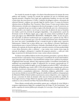 760
Brasil em Desenvolvimento: Estado, Planejamento e Políticas Públicas
Em virtude da extensão da região e do relativo desconhecimento da situação das terras
públicas nela situadas, a questão do controle das aquisições de terra na Amazônia passa,
segundo pretende o Programa Terra Legal, pela regularização fundiária: em uma área onde
a maior parte das terras pertence à União, a indústria da grilagem acelerou a devastação da
cobertura florestal e originou um mercado ilegal de imóveis rurais. O avanço da fronteira
valorizou áreas em Rondônia, Pará, Tocantins e Mato Grosso. O mais recente indutor desse
inflacionamento, iniciado com o alargamento das áreas de pastagem, é a soja. É controversa, no
entanto, a suposição de que sua entrada na região tenha alastrado, por si só, o desmatamento:
tem prevalecido a este respeito a tese de que as novas áreas de plantio de soja na Amazônia
são criadas a partir da conversão de pastagens degradadas, e não propriamente a partir da
devastação recente da floresta virgem, que, a rigor, não seriam viáveis à produção do grão
senão após alguns anos (BRANDÃO, REZENDE e MARQUES, 2006). As áreas de pasto,
por outro lado, já sofreram transformações que as preparam para o plantio da soja. Mas se
por um lado a tese faz presumir que a soja não contribui diretamente para o desmatamento,
por outro não exclui a possibilidade de que a entrada do grão na região esteja a agravá-lo
indiretamente. Embora não se possa afirmar que a soja substitui a pecuária, deslocando-a
invariavelmente para o interior da floresta e forçando a derrubada da mata, não é estranho à
dinâmica de expansão da fronteira agrícola que a pecuária extensiva, de baixa produtividade
e com efeitos destrutivos sobre o ambiente – e que muitas vezes consiste numa etapa da
operação da grilagem, subsequente à expulsão dos pequenos posseiros –, acabe por ceder
lugar, no processo de valorização da terra, à soja e outras culturas comerciais.
Ao alienar terras públicas federais em favor dos posseiros particulares, o governo afirma a
intenção de deter a especulação e lançar as bases para a consolidação de um mercado fundiário,
cujas transações sejam tributadas e cujos beneficiários tenham acesso a políticas de produção.
A legalização deste mercado, ademais, daria segurança jurídica a investidores interessados em
ampliarem suas propriedades na região. O argumento foi, no entanto, questionado por 37
procuradores de sete estados da região: em nota divulgada em junho de 2009,18
solicitando ao
presidente da República que vetasse a MP no
458, eles previnem que a regularização, tal como
concebida, incentivará o desmatamento e tornará mais vulneráveis ao assédio de grileiros os
posseiros pobres e as populações tradicionais – ribeirinhos, indígenas, quilombolas –, cujas
terras não são referidas no texto da MP. O grupo de trabalho de bens públicos e desapropriação
do Ministério Público Federal também se pronunciou contra o dispositivo, com o argumento
de que a concessão de títulos de domínio sobre áreas da União procedida nos moldes do
Terra Legal contraria o Artigo 188 da CF, segundo o qual a destinação de terras públicas deve
coadunar-se com as diretrizes do Plano Nacional de Reforma Agrária.
Outra objeção aventada pelos procuradores aponta que a atribuição de terras federais a
ocupantes originariamente ilegais fere o parágrafo único do Artigo 191 da Constituição,19
que
proíbe a aquisição de imóveis públicos por usucapião. Se é certo que o Terra Legal não alude ao
18.Ver <http://noticias.pgr.mpf.gov.br>.
19.Ver <http://www.redebrasilatual.com.br/temas/ambiente/procuradores-vem-ilegalidades-na-mp-458>
 
