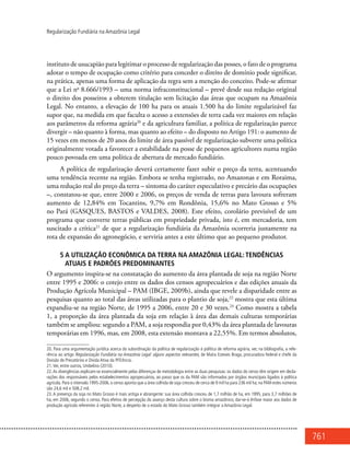 761
Regularização Fundiária na Amazônia Legal
instituto de usucapião para legitimar o processo de regularização das posses, o fato de o programa
adotar o tempo de ocupação como critério para conceder o direito de domínio pode significar,
na prática, apenas uma forma de aplicação da regra sem a menção do conceito. Pode-se afirmar
que a Lei no
8.666/1993 – uma norma infraconstitucional – prevê desde sua redação original
o direito dos posseiros a obterem titulação sem licitação das áreas que ocupam na Amazônia
Legal. No entanto, a elevação de 100 ha para os atuais 1.500 ha do limite regularizável faz
supor que, na medida em que faculta o acesso a extensões de terra cada vez maiores em relação
aos parâmetros da reforma agrária20
e da agricultura familiar, a política de regularização parece
divergir – não quanto à forma, mas quanto ao efeito – do disposto no Artigo 191: o aumento de
15 vezes em menos de 20 anos do limite de área passível de regularização subverte uma política
originalmente votada a favorecer a estabilidade na posse de pequenos agricultores numa região
pouco povoada em uma política de abertura de mercado fundiário.
A política de regularização deverá certamente fazer subir o preço da terra, acentuando
uma tendência recente na região. Embora se tenha registrado, no Amazonas e em Roraima,
uma redução real do preço da terra – sintoma do caráter especulativo e precário das ocupações
–, constatou-se que, entre 2000 e 2006, os preços de venda de terras para lavoura sofreram
aumento de 12,84% em Tocantins, 9,7% em Rondônia, 15,6% no Mato Grosso e 5%
no Pará (GASQUES, BASTOS e VALDES, 2008). Este efeito, corolário previsível de um
programa que converte terras públicas em propriedade privada, isto é, em mercadoria, tem
suscitado a crítica21
de que a regularização fundiária da Amazônia ocorreria justamente na
rota de expansão do agronegócio, e serviria antes a este último que ao pequeno produtor.
5 A utilização econômica da terra na Amazônia Legal: tendências
atuais e padrões predominantes
O argumento inspira-se na constatação do aumento da área plantada de soja na região Norte
entre 1995 e 2006: o cotejo entre os dados dos censos agropecuários e das edições anuais da
Produção Agrícola Municipal – PAM (IBGE, 2009b), ainda que revele a disparidade entre as
pesquisas quanto ao total das áreas utilizadas para o plantio de soja,22
mostra que esta última
expandiu-se na região Norte, de 1995 a 2006, entre 20 e 30 vezes.23
Como mostra a tabela
1, a proporção da área plantada da soja em relação à área das demais culturas temporárias
também se ampliou: segundo a PAM, a soja respondia por 0,43% da área plantada de lavouras
temporárias em 1996, mas, em 2008, esta extensão montava a 22,55%. Em termos absolutos,
20. Para uma argumentação jurídica acerca da subordinação da política de regularização à política de reforma agrária, ver, na bibliografia, a refe-
rência ao artigo Regularização Fundiária na Amazônia Legal: alguns aspectos relevantes, de Maíra Esteves Braga, procuradora federal e chefe da
Divisão de Precatórios e Dívida Ativa da PFE/Incra.
21.Ver, entre outros, Umbelino (2010).
22.As divergências explicam-se essencialmente pelas diferenças de metodologia entre as duas pesquisas: os dados do censo têm origem em decla-
rações dos responsáveis pelos estabelecimentos agropecuários, ao passo que os da PAM são informados por órgãos municipais ligados à política
agrícola. Para o intervalo 1995-2006, o censo aponta que a área colhida de soja cresceu de cerca de 9 mil ha para 236 mil ha; na PAM estes números
são 24,6 mil e 508,2 mil.
23. A presença da soja no Mato Grosso é mais antiga e abrangente: sua área colhida cresceu de 1,7 milhão de ha, em 1995, para 3,7 milhões de
ha, em 2006, segundo o censo. Para efeitos de percepção do avanço desta cultura sobre o bioma amazônico, dar-se-á ênfase maior aos dados de
produção agrícola referentes à região Norte, a despeito de o estado do Mato Grosso também integrar a Amazônia Legal.
 