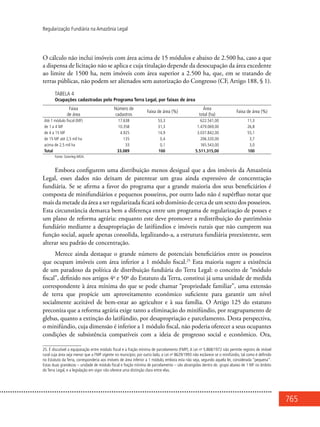 765
Regularização Fundiária na Amazônia Legal
O cálculo não inclui imóveis com área acima de 15 módulos e abaixo de 2.500 ha, caso a que
a dispensa de licitação não se aplica e cuja titulação depende da desocupação da área excedente
ao limite de 1500 ha, nem imóveis com área superior a 2.500 ha, que, em se tratando de
terras públicas, não podem ser alienados sem autorização do Congresso (CF, Artigo 188, § 1).
Tabela 4
Ocupações cadastradas pelo Programa Terra Legal, por faixas de área
Faixa
de área
Número de
cadastros
Faixa de área (%)
Área
total (ha)
Faixa de área (%)
Até 1 módulo fiscal (MF) 17.638 53,3 622.541,00 11,3
de 1 a 4 MF 10.358 31,3 1.479.069,00 26,8
de 4 a 15 MF 4.925 14,9 3.037.842,00 55,1
de 15 MF até 2,5 mil ha 135 0,4 206.320,00 3,7
acima de 2,5 mil ha 33 0,1 165.543,00 3,0
Total 33.089 100 5.511.315,00 100
Fonte: Sisterleg-MDA.
Embora configurem uma distribuição menos desigual que a dos imóveis da Amazônia
Legal, esses dados não deixam de patentear um grau ainda expressivo de concentração
fundiária. Se se afirma a favor do programa que a grande maioria dos seus beneficiários é
composta de minifundiários e pequenos posseiros, por outro lado não é supérfluo notar que
mais da metade da área a ser regularizada ficará sob domínio de cerca de um sexto dos posseiros.
Esta circunstância demarca bem a diferença entre um programa de regularização de posses e
um plano de reforma agrária: enquanto este deve promover a redistribuição do patrimônio
fundiário mediante a desapropriação de latifúndios e imóveis rurais que não cumprem sua
função social, aquele apenas consolida, legalizando-a, a estrutura fundiária preexistente, sem
alterar seu padrão de concentração.
Merece ainda destaque o grande número de potenciais beneficiários entre os posseiros
que ocupam imóveis com área inferior a 1 módulo fiscal.25
Esta maioria sugere a existência
de um paradoxo da política de distribuição fundiária do Terra Legal: o conceito de “módulo
fiscal”, definido nos artigos 4o
e 50o
do Estatuto da Terra, constitui já uma unidade de medida
correspondente à área mínima do que se pode chamar “propriedade familiar”, uma extensão
de terra que propicie um aproveitamento econômico suficiente para garantir um nível
socialmente aceitável de bem-estar ao agricultor e à sua família. O Artigo 125 do estatuto
preconiza que a reforma agrária exige tanto a eliminação do minifúndio, por reagrupamento de
glebas, quanto a extinção do latifúndio, por desapropriação e parcelamento. Desta perspectiva,
o minifúndio, cuja dimensão é inferior a 1 módulo fiscal, não poderia oferecer a seus ocupantes
condições de subsistência compatíveis com a ideia de progresso social e econômico. Ora,
25. É discutível a equiparação entre módulo fiscal e a fração mínima de parcelamento (FMP). A Lei no
5.868/1972 não permite registro de imóvel
rural cuja área seja menor que a FMP vigente no município; por outro lado, a Lei no
8629/1993 não esclarece se o minifúndio, tal como é definido
no Estatuto da Terra, corresponderia aos imóveis de área inferior a 1 módulo, embora esta não seja, segundo aquela lei, considerada “pequena”.
Estas duas grandezas – unidade de módulo fiscal e fração mínima de parcelamento – são abrangidas dentro do grupo abaixo de 1 MF no âmbito
do Terra Legal, e a legislação em vigor não oferece uma distinção clara entre elas.
 
