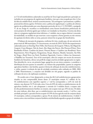 766
Brasil em Desenvolvimento: Estado, Planejamento e Políticas Públicas
os 17,6 mil minifundiários cadastrados na atual fase doTerra Legal não poderiam a princípio ser
incluídos em um programa de regularização fundiária, visto que a área ocupada por eles é, à luz
da ideia de módulo fiscal, inviável economicamente. Tal contingente é precisamente o público
potencial da reforma agrária. Os limites entre a política de regularização e a política de reforma
agrária são problematizados por uma disposição particular da Lei no
11.952/2009: o parágrafo
5o
, de seu Artigo 6o
, reconhece os minifundistas como futuros beneficiários preferenciais de
novos projetos de reforma agrária que venham a ser instalados na Amazônia. A norma não deixa
claro se o programa regularizará áreas inferiores a 1 módulo, mas as regras relativas à concessão
da titularidade, na medida em que reservam a seus ocupantes a forma gratuita ou não onerosa
de aquisição de direito sobre as terras, parecem reinseri-los no grupo dos beneficiários.
O balanço de execução do programa, conforme foi visto, ressalta que, de um universo de
pouco mais de 300 municípios, 25 concentravam, em maio de 2010, 56,6% dos requerimentos
cadastrados junto ao Sisterleg: Porto Velho, São Francisco do Guaporé, Vilhena, São Miguel do
Guaporé, Costa Marques, Vale do Anari, Alto Alegre dos Parecis, Alta Floresta d’Oeste, Nova
Brasilândia d’Oeste, Candeias do Jamari, Pimenta Bueno e Cujubim (em Rondônia); Novo
Repartimento, Novo Progresso, Paragominas, Pacajá, Altamira, Marabá, Santarém, São Félix
do Xingu e Brasil Novo (no Pará); Presidente Figueiredo, Careiro e Lábrea (no Amazonas),
e Filadélfia (no Tocantins). Este rol de municípios, além de compor um recorte da estrutura
fundiária da Amazônia, oferece um perfil do estágio atual da atividade agropecuária na região.
Para identificá-lo, vai-se, em primeiro lugar, agregá-los em um único conjunto, e considerar a
distribuição da terra quanto ao tamanho e ao número das propriedades, quanto às categorias
agricultura familiar e não familiar, quanto à forma de utilização da área dos estabelecimentos,
e, enfim, quanto à evolução do tipo de atividade econômica neles realizada em 2000, 2004
e 2008. Posteriormente, o conjunto será dividido em três grupos, segundo os padrões de
utilização da terra e de exploração econômica.
De acordo com o Censo Agropecuário, as áreas dos 60,3 mil estabelecimentos agropecuários
situados na área compreendida dentro desses 25 municípios somam 8,7 milhões de ha.
Os estabelecimentos com superfície superior a 1 mil ha correspondem a 2,4% do total do
número, mas abarcam 53,7% de toda a área. Cerca de 85% de todos os estabelecimentos são de
agricultura familiar, isto é, não ultrapassam a extensão de 4 módulos fiscais e ocupam mão
de obra predominantemente familiar; no entanto, não ocupam mais que 25% da área. Os dados
do censo indicam, além disso, que os estabelecimentos cuja extensão excede a 1 mil ha e cuja
atividade principal é a pecuária bovina ocupam 45,59% da área agrícola total do conjunto desses
25 municípios, embora correspondam a apenas 2% do número de estabelecimentos. A tabela 5
mostra como a área total desse conjunto fundiário está distribuída segundo os grupos de atividade.
 