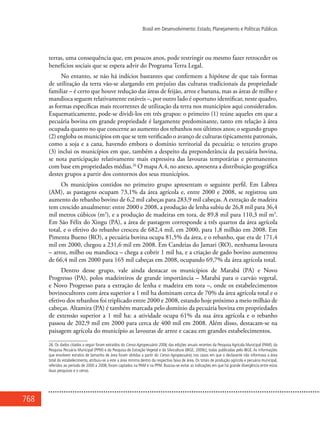 768
Brasil em Desenvolvimento: Estado, Planejamento e Políticas Públicas
terras, uma consequência que, em poucos anos, pode restringir ou mesmo fazer retroceder os
benefícios sociais que se espera advir do Programa Terra Legal.
No entanto, se não há indícios bastantes que confirmem a hipótese de que tais formas
de utilização da terra vão-se alargando em prejuízo das culturas tradicionais da propriedade
familiar – é certo que houve redução das áreas de feijão, arroz e banana, mas as áreas de milho e
mandioca seguem relativamente estáveis –, por outro lado é oportuno identificar, neste quadro,
as formas específicas mais recorrentes de utilização da terra nos municípios aqui considerados.
Esquematicamente, pode-se dividi-los em três grupos: o primeiro (1) reúne aqueles em que a
pecuária bovina em grande propriedade é largamente predominante, tanto em relação à área
ocupada quanto no que concerne ao aumento dos rebanhos nos últimos anos; o segundo grupo
(2) engloba os municípios em que se tem verificado o avanço de culturas tipicamente patronais,
como a soja e a cana, havendo embora o domínio territorial da pecuária; o terceiro grupo
(3) inclui os municípios em que, também a despeito da preponderância da pecuária bovina,
se nota participação relativamente mais expressiva das lavouras temporárias e permanentes
com base em propriedades médias.26
O mapa A.4, no anexo, apresenta a distribuição geográfica
destes grupos a partir dos contornos dos seus municípios.
Os municípios contidos no primeiro grupo apresentam o seguinte perfil. Em Lábrea
(AM), as pastagens ocupam 73,1% da área agrícola e, entre 2000 e 2008, se registrou um
aumento do rebanho bovino de 6,2 mil cabeças para 283,9 mil cabeças. A extração de madeira
tem crescido anualmente: entre 2000 e 2008, a produção de lenha subiu de 26,8 mil para 36,4
mil metros cúbicos (m3
), e a produção de madeiras em tora, de 89,8 mil para 110,3 mil m3
.
Em São Félix do Xingu (PA), a área de pastagem corresponde a três quartos da área agrícola
total, e o efetivo do rebanho cresceu de 682,4 mil, em 2000, para 1,8 milhão em 2008. Em
Pimenta Bueno (RO), a pecuária bovina ocupa 81,5% da área, e o rebanho, que era de 171,4
mil em 2000, chegou a 231,6 mil em 2008. Em Candeias do Jamari (RO), nenhuma lavoura
– arroz, milho ou mandioca – chega a cobrir 1 mil ha, e a criação de gado bovino aumentou
de 66,4 mil em 2000 para 165 mil cabeças em 2008, ocupando 69,7% da área agrícola total.
Dentro desse grupo, vale ainda destacar os municípios de Marabá (PA) e Novo
Progresso (PA), polos madeireiros de grande importância – Marabá para o carvão vegetal,
e Novo Progresso para a extração de lenha e madeira em tora –, onde os estabelecimentos
bovinocultores com área superior a 1 mil ha dominam cerca de 70% da área agrícola total e o
efetivo dos rebanhos foi triplicado entre 2000 e 2008, estando hoje próximo a meio milhão de
cabeças. Altamira (PA) é também marcada pelo domínio da pecuária bovina em propriedades
de extensão superior a 1 mil ha: a atividade ocupa 61% da sua área agrícola e o rebanho
passou de 202,9 mil em 2000 para cerca de 400 mil em 2008. Além disso, destacam-se na
paisagem agrícola do município as lavouras de arroz e cacau em grandes estabelecimentos.
26. Os dados citados a seguir foram extraídos do Censo Agropecuário 2006, das edições anuais recentes da Pesquisa Agrícola Municipal (PAM), da
Pesquisa Pecuária Municipal (PPM) e da Pesquisa de Extração Vegetal e da Silvicultura (IBGE, 2009c), todas publicadas pelo IBGE. As informações
que envolvem estratos de tamanho de área foram obtidas a partir do Censo Agropecuário; nos casos em que o declarante não informava a área
total do estabelecimento, atribuiu-se a este a área mínima dentro da respectiva faixa de área. Os totais de produção agrícola e pecuária municipal,
referidos ao período de 2000 a 2008, foram captados na PAM e na PPM. Buscou-se evitar as indicações em que há grande divergência entre estas
duas pesquisas e o censo.
 