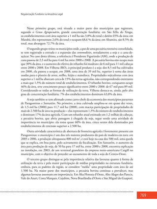 769
Regularização Fundiária na Amazônia Legal
Nesse primeiro grupo, está situada a maior parte dos municípios que registram,
segundo o Censo Agropecuário, grande concentração fundiária: em São Félix do Xingu,
os estabelecimentos com área superior a 1 mil ha são 3,8% do total e detêm 65% da área; em
Marabá, eles representam 2,6% do total e ocupam 68,6 % da área; em Altamira, são 8,5% do
total, mas abrangem 72,7% da área.
O segundo grupo reúne os municípios onde, a par de uma pecuária extensiva consolidada,
se tem registrado a entrada e a expansão das commodities, notadamente a soja e a cana-de-
açúcar. No caso desta última, a referência é Presidente Figueiredo (AM), onde a produção de
cana passou de 2,5 mil ha para 4 mil ha entre 2000 e 2008. A pecuária bovina não ocupa mais
que 30% da área, e o aumento do efetivo do rebanho foi modesto: de 6 mil para 11 mil cabeças
entre 2000 e 2008. Em Vilhena (RO), o principal produto é a soja: dos 8,5 mil ha cultivados
em 2000, ela passou a ocupar, em 2008, uma área de 39 mil ha, superior à soma das áreas
usadas para o plantio de arroz, milho, feijão e mandioca. Propriedades sojicultoras com área
superior a 1 mil ha abarcam cerca de 15% das terras agrícolas, não correspondendo entretanto
a mais que 1,5% do número total de estabelecimentos. O rebanho bovino, conquanto ocupe
46% da área, teve crescimento pouco significativo entre 2000 e 2008: de 67 mil para 89 mil.
Considerando-se todas as formas de utilização da terra, Vilhena destaca-se, ainda, pelo alto
grau de concentração fundiária: 7% dos estabelecimentos dominam 63,8% da área.
A soja também se tem afirmado como carro-chefe da economia dos municípios paraenses
de Paragominas e Santarém. No primeiro, a área cultivada ampliou-se em quase dez vezes,
de 1,5 mil ha (2000) para 11,7 mil ha (2008), com maciça participação de propriedades de
mais de 2.500 ha de área na produção – elas representam 1,5% do número de estabelecimentos
e dominam 17% da área agrícola. Com um rebanho atual estimado em 1,2 milhão de cabeças,
a pecuária bovina, que abriu passagem à chegada da soja, segue sendo uma atividade de
importância no município: ela toma quase 60% da área, cinco sextos dela dominados por
estabelecimentos de extensão superior a 2.500 ha.
Outra atividade característica de abertura de fronteira agrícola é fortemente presente em
Paragominas: o município é um dos três maiores produtores do país de madeira em tora: em
2005 e 2006, a produção ultrapassou 800 mil m3
, e está hoje na casa dos 500 mil, uma queda
que se explica, em boa parte, pelo acirramento da fiscalização. Em Santarém, o aumento da
área para produção de soja, de 50 ha para 17 mil ha, entre 2000 e 2008, encontra explicação
na instalação, em 2003, de um terminal graneleiro da empresa norte-americana Cargill no
município, com o objetivo de proceder ao escoamento de toda a soja do Centro-Oeste.
O terceiro grupo distingue-se pela importância relativa das lavouras quanto à forma de
utilização da terra e pela maior participação de médias propriedades na estrutura fundiária,
embora, para os padrões da região, se considere “média” uma propriedade com área de até
1.500 ha. Na maior parte dos municípios, a pecuária bovina continua a prevalecer, mas
algumas lavouras assomam em importância. Em Alta Floresta d’Oeste, Alto Alegre dos Parecis,
Vale do Anari, Costa Marques, Cujubim, Nova Brasilândia d’Oeste e São Miguel do Guaporé,
 