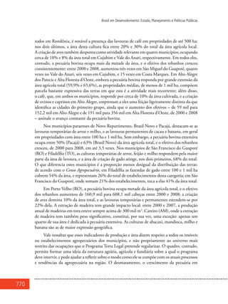 770
Brasil em Desenvolvimento: Estado, Planejamento e Políticas Públicas
todos em Rondônia, é notável a presença das lavouras de café em propriedades de até 500 ha;
nos dois últimos, a área desta cultura fica entre 20% e 30% do total da área agrícola local.
A criação de aves também desponta como atividade relevante em quatro municípios, ocupando
cerca de 10% e 8% da área total em Cujubim e Vale do Anari, respectivamente. Em todos eles,
contudo, a pecuária bovina ocupa mais da metade da área, e o efetivo dos rebanhos cresceu
consistentemente: entre 2000 e 2008, aumentou três vezes em São Miguel do Guaporé, quatro
vezes no Vale do Anari, seis vezes em Cujubim, e 15 vezes em Costa Marques. Em Alto Alegre
dos Parecis e Alta Floresta d’Oeste, embora a pecuária bovina responda por grande extensão da
área agrícola total (59,9% e 65,6%), as propriedades médias, de menos de 1 mil ha, compõem
parcela bastante expressiva das terras em que esta é a atividade mais recorrente; além disso,
o café, que, em ambos os municípios, responde por cerca de 10% da área cultivada, e a criação
de ovinos e caprinos em Alto Alegre, emprestam a eles uma feição ligeiramente distinta da que
identifica as cidades do primeiro grupo, ainda que o aumento dos efetivos – de 59 mil para
152,2 mil em Alto Alegre e de 191 mil para 356 mil em Alta Floresta d’Oeste, de 2000 e 2008
– assinale o avanço constante da pecuária bovina.
Nos municípios paraenses de Novo Repartimento, Brasil Novo e Pacajá, destacam-se as
lavouras temporárias de arroz e milho, e as lavouras permanentes de cacau e banana, em geral
em propriedades com área entre 100 ha e 1 mil ha. Sem embargo, a pecuária bovina extensiva
ocupa entre 50% (Pacajá) e 63% (Brasil Novo) da área agrícola total, e o efetivo dos rebanhos
cresceu, de 2000 para 2008, em até 3,5 vezes. Nos municípios de São Francisco do Guaporé
(RO) e Filadélfia (TO), as culturas temporárias de arroz, feijão e milho respondem pela maior
parte da área de lavoura, e a área de criação de gado atinge, nos dois primeiros, 68% do total.
O que diferencia estes municípios é a proporção menos desigual da distribuição das terras:
de acordo com o Censo Agropecuário, em Filadélfia as fazendas de gado entre 100 e 1 mil ha
cobrem 54% da área, e representam 26% do total de estabelecimentos desta categoria; em São
Francisco do Guaporé, onde somam 21% dos estabelecimentos, toca a elas 41% da área total.
Em Porto Velho (RO), a pecuária bovina ocupa metade da área agrícola total, e o efetivo
dos rebanhos aumentou de 160,9 mil para 608,1 mil cabeças entre 2000 e 2008; a criação
de aves domina 10% da área total, e as lavouras temporárias e permanentes estendem-se por
22% dela. A extração de madeira tem grande impacto local: entre 2000 e 2007, a produção
anual de madeiras em tora esteve sempre acima de 300 mil m3
. Careiro (AM), onde a extração
de madeira tem também peso significativo, constitui, por sua vez, uma exceção: apenas um
quarto de sua área é dedicada à pecuária extensiva. As culturas de abacaxi, mandioca, milho e
banana são as de maior expressão geográfica.
Vale ressaltar que esses indicadores de produção e área dizem respeito a todos os imóveis
ou estabelecimentos agropecuários dos municípios, e não propriamente ao universo mais
restrito das ocupações que o Programa Terra Legal pretende regularizar. O quadro, contudo,
permite formar uma ideia da estrutura agrária, agrícola e fundiária sobre a qual o programa
deve intervir, e pode ajudar a refletir sobre o modo como ele se compõe com os atuais processos
e tendências da agropecuária na região. O desmatamento, o crescimento da pecuária em
 
