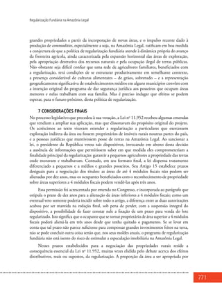 771
Regularização Fundiária na Amazônia Legal
grandes propriedades a partir da incorporação de novas áreas, e o impulso recente dado à
produção de commodities, especialmente a soja, na Amazônia Legal, ratificam em boa medida
a conjectura de que a política de regularização fundiária atende à dinâmica própria do avanço
da fronteira agrícola, ainda caracterizada pela expansão horizontal das áreas de exploração,
pela apropriação destrutiva dos recursos naturais e pela ocupação ilegal de terras públicas.
Não obstante seja difícil confiar que uma rede de agricultores familiares, beneficiados com
a regularização, terá condições de se estruturar produtivamente em semelhante contexto,
a presença considerável de culturas alimentares – de grãos, sobretudo – e a representação
geograficamente significativa de estabelecimentos médios em alguns municípios convêm com
a intenção original do programa de dar segurança jurídica aos posseiros que ocupam áreas
menores e nelas trabalham com sua família. Mas é preciso indagar que efeitos se podem
esperar, para o futuro próximo, desta política de regularização.
7 Considerações finais
No processo legislativo que precedeu à sua votação, a Lei no
11.952 recebeu algumas emendas
que tendiam a ampliar sua aplicação, mas que dissonavam do propósito original do projeto.
Os acréscimos ao texto visavam estender a regularização a particulares que exercessem
exploração indireta da área ou fossem proprietários de imóveis rurais noutras partes do país,
e a pessoas jurídicas que mantivessem posse de terras na Amazônia Legal. Ao sancionar a
lei, o presidente da República vetou tais dispositivos, invocando em abono desta decisão
a ausência de informações que permitissem saber em que medida eles comprometeriam a
finalidade principal da regularização: garantir a pequenos agricultores a propriedade das terras
onde moravam e trabalhavam. Contudo, em seu formato final, a lei dispensa tratamento
diferenciado a pequenos e a médios e grandes posseiros. Seu Artigo 15 estabelece prazos
desiguais para a negociação dos títulos: as áreas de até 4 módulos fiscais não podem ser
alienadas por dez anos, mas os ocupantes beneficiados com o reconhecimento de propriedade
sobre áreas superiores a 4 módulos fiscais podem vendê-las após três anos.
Essa permissão foi acrescentada por emenda no Congresso, e incorporada ao parágrafo que
estipula o prazo de dez anos para a alienação de áreas inferiores a 4 módulos fiscais; como um
eventual veto somente poderia incidir sobre todo o artigo, a diferença entre as duas autorizações
acabou por ser mantida na redação final, sob pena de perder, com a suspensão integral do
dispositivo, a possibilidade de fazer constar nele a fixação de um prazo para venda do lote
regularizado. Isto significa que o ocupante que se tornar proprietário de área superior a 4 módulos
fiscais poderá aliená-la em três anos desde que tenha quitado o pagamento. Se se levar em
conta que tal prazo não parece suficiente para compensar grandes investimentos feitos na terra,
não se pode concluir outra coisa senão que, nos seus moldes atuais, o programa de regularização
fundiária não está isento do risco de estimular a especulação imobiliária na Amazônia Legal.
Nesses prazos estabelecidos para a negociação das propriedades rurais reside a
consequência essencial da Lei no
11.952, muitas vezes elidida pelo debate acerca dos efeitos
distributivos, reais ou supostos, da regularização. A proporção da área a ser apropriada por
 