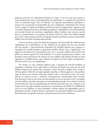 772
Brasil em Desenvolvimento: Estado, Planejamento e Políticas Públicas
pequenos posseiros tem importância limitada no tempo, à vista do prazo que autoriza a
comercialização das terras. O principal efeito da regularização é a expansão do mercado de
terras na Amazônia Legal. Uma vez liberada, esta expansão provavelmente reproduzirá o
processo de concentração da propriedade que tem configurado a distribuição dos imóveis
rurais na região. O argumento legalista aventado em favor da regularização, segundo o qual
o mercado clandestino de terras, presidido por grileiros e degradadores, seria substituído por
um mercado formal, não menciona o significado jurídico e político mais veemente que ela
porta: o reconhecimento, aos ocupantes, do direito real de uso sobre terras federais impede
que o Incra venha a propor ações de reintegração de posse que façam retornar ao patrimônio
público áreas da União sob apropriação privada.
Como se constata a partir dos dados do programa, mais da metade dos solicitantes por
regularização são minifundiários, ou seja, dispõem de um pedaço de terra cujo tamanho
não lhes permite o desenvolvimento sustentável da atividade agrícola nem tampouco a
reprodução do modelo baseado na agricultura familiar. Mesmo com a regularização, este
segmento não deixará de ser demandante por terra e, portanto, público potencial de uma
política de reforma agrária. De onde poderiam vir as terras necessárias para atender a esta
demanda, senão precisamente do estoque de terras públicas sob domínio privado em áreas
superiores a 4 módulos fiscais e que, somente nos registros do Terra Legal, correspondem a
62% do total da área a ser regularizada?
No entanto, ao criar condições objetivas para a expansão do mercado fundiário na
Amazônia, o Programa Terra Legal subtrai ao domínio do Estado uma vasta área de terras
públicas federais, uma grande base territorial a partir da qual se poderia fazer avançar a
reforma agrária. À falta de um órgão regulador específico, a reforma agrária é a única política
capaz de efetuar um controle, ainda que indireto, sobre o mercado de terras e de, assim,
atenuar ou mesmo reverter a tendência intrinsecamente concentradora deste mercado.
Esta alternativa revela-se tanto mais necessária quando se tem em vista que a terra é, na origem,
um bem público, cuja oferta não pode ser aumentada pelo mercado, mas se limita à extensão
territorial do país. Seja por desapropriação de imóveis particulares que não cumprem a sua
função social, seja pela instalação de projetos de assentamento de famílias de trabalhadores
rurais em terras públicas, as áreas destinadas à reforma agrária são resguardadas contra a
apropriação privada e impõem limites à expansão de um mercado fundiário cujo padrão de
funcionamento tem gerado estruturas socioeconômicas fortemente excludentes.
 
