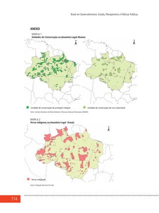 774
Brasil em Desenvolvimento: Estado, Planejamento e Políticas Públicas
ANEXO
Mapa A.1
Unidades de Conservação na Amazônia Legal (Ibama)
Fonte: Instituto Brasileiro de Meio Ambiente e Recursos Naturais Renováveis (IBAMA)
Mapa A.2
Terras indígenas na Amazônia Legal (Funai)
Fonte: Fundação Nacional do Índio
 