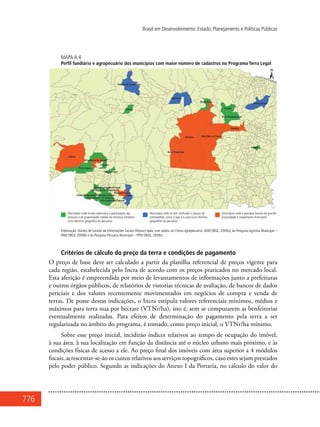 776
Brasil em Desenvolvimento: Estado, Planejamento e Políticas Públicas
Mapa A.4
Perfil fundiário e agropecuário dos municípios com maior número de cadastros no Programa Terra Legal
Elaboração: Núcleo de Gestão de Informações Sociais (Ninsoc)-Ipea, com dados do Censo Agropecuário 2006 (IBGE, 2009a), da Pesquisa Agrícola Municipal –
PAM (IBGE 2009b) e da Pesquisa Pecuária Municipal – PPM (IBGE, 2009c).
Critérios de cálculo do preço da terra e condições de pagamento
O preço de base deve ser calculado a partir da planilha referencial de preços vigente para
cada região, estabelecida pelo Incra de acordo com os preços praticados no mercado local.
Esta aferição é empreendida por meio de levantamentos de informações junto a prefeituras
e outros órgãos públicos, de relatórios de vistorias técnicas de avaliação, de bancos de dados
periciais e dos valores recentemente movimentados em negócios de compra e venda de
terras. De posse destas indicações, o Incra estipula valores referenciais mínimos, médios e
máximos para terra nua por hectare (VTNr/ha), isto é, sem se computarem as benfeitorias
eventualmente realizadas. Para efeitos de determinação do pagamento pela terra a ser
regularizada no âmbito do programa, é tomado, como preço inicial, o VTNr/ha mínimo.
Sobre esse preço inicial, incidirão índices relativos ao tempo de ocupação do imóvel,
à sua área, à sua localização em função da distância até o núcleo urbano mais próximo, e às
condições físicas de acesso a ele. Ao preço final dos imóveis com área superior a 4 módulos
fiscais, acrescentar-se-ão os custos relativos aos serviços topográficos, caso estes sejam prestados
pelo poder público. Segundo as indicações do Anexo I da Portaria, no cálculo do valor do
 