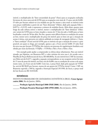777
Regularização Fundiária na Amazônia Legal
imóvel, o multiplicador do “fator ancianidade da posse” (Fanc) para as ocupações realizadas
há menos de cinco anos será de 0,950; para as ocupações com mais de 15 anos, será de 0,680.
O valor por hectare reduzir-se-á na medida em que for menor a área total: os imóveis terão
seus preços redefinidos a partir de um “fator dimensão” (Fdim), dado pela equação Fdim =
0,0571x + 0,3129, onde x representa o número de módulos fiscais. Além disso, quanto mais
longe da sede urbana estiver o imóvel, menor o multiplicador do “fator distância” (Fdis):
este variará de 0,950 para os lotes situados a menos de 15 km da sede a 0,680 para os lotes
localizados a mais de 50 km dela. Por fim, quanto mais difíceis forem as condições de acesso
ao lote, menor será o multiplicador do preço do imóvel: para os lotes em que a situação de
acesso é ótima, com percurso em rodovia asfaltada ou tempo de navegação inferior a 1 hora,
o “fator condição” (Fcon) será de 0,950; para os imóveis em que a situação de acesso é a pior
possível, aos quais se chega, por exemplo, apenas a pé, o Fcon será de 0,680. O valor final
da terra nua por hectare (VTNf/ha) dos imóveis em processo de regularização fundiária será
obtido por meio da fórmula: VTNf/ha = VTNr/ha x Fdis x Fcon x Fdim x Fanc.
Um exemplo pode ajudar a compreender os efeitos desse rebatimento. Para um imóvel
situado, por hipótese, em Brasnorte-MT, o valor mínimo da terra nua é, de acordo com a
Planilha de Preços Referenciais do Incra, R$ 480,00/ha. Se este imóvel tiver 2 MF de extensão,
seu Fdim será de 0,4271, segundo a equação correspondente; se seu ocupante estiver há mais
de 15 anos de posse do imóvel, seu Fanc será de 0,680; caso as condições de acesso a ele sejam
muito ruins, seu Fcon será de 0,680. Com isso, o preço final, dado pela equação de VTNf/
ha, será de R$ 90,05 por hectare, menos de um quarto do VTN/ha inicial. Como 1 MF em
Brasnorte equivale a 100 ha, segundo a Instrução Especial 39/1990, do Incra, o preço total
do lote ficaria em R$ 18.010,00.
REFERÊNCIAS
INSTITUTO BRASILEIRO DE GEOGRAFIA E ESTATÍSTICA (IBGE). Censo Agrope-
cuário 2006. Rio de Janeiro, 2009a.
______. Produção Agrícola Municipal 2008 (PAM 2008). Rio de Janeiro, 2009b.
______. Produção Pecuária Municipal 2008 (PPM 2008). Rio de Janeiro, 2009c.
 