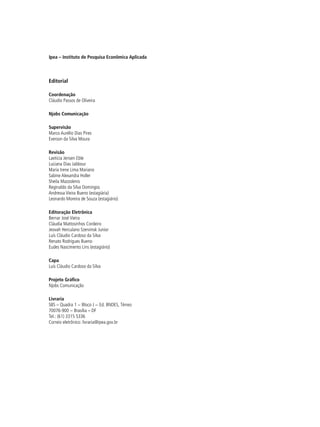 Ipea – Instituto de Pesquisa Econômica Aplicada
Editorial
Coordenação
Cláudio Passos de Oliveira
Njobs Comunicação
Supervisão
Marco Aurélio Dias Pires
Everson da Silva Moura
Revisão
Laeticia Jensen Eble
Luciana Dias Jabbour
Maria Irene Lima Mariano
Sabine Alexandra Holler
Sheila Mazzolenis
Reginaldo da Silva Domingos
Andressa Vieira Bueno (estagiária)
Leonardo Moreira de Souza (estagiário)
Editoração Eletrônica
Bernar José Vieira
Cláudia Mattosinhos Cordeiro
Jeovah Herculano Szervinsk Junior
Luís Cláudio Cardoso da Silva
Renato Rodrigues Bueno
Eudes Nascimento Lins (estagiário)
Capa
Luís Cláudio Cardoso da Silva
Projeto Gráfico
Njobs Comunicação
Livraria
SBS – Quadra 1 − Bloco J − Ed. BNDES, Térreo
70076-900 − Brasília – DF
Tel.: (61) 3315 5336
Correio eletrônico: livraria@ipea.gov.br
 