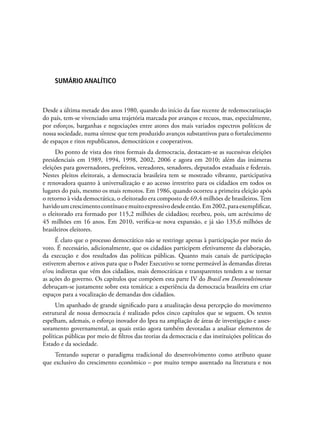 sUMÁRIO aNALÍTICO
Desde a última metade dos anos 1980, quando do início da fase recente de redemocratização
do país, tem-se vivenciado uma trajetória marcada por avanços e recuos, mas, especialmente,
por esforços, barganhas e negociações entre atores dos mais variados espectros políticos de
nossa sociedade, numa síntese que tem produzido avanços substantivos para o fortalecimento
de espaços e ritos republicanos, democráticos e cooperativos.
Do ponto de vista dos ritos formais da democracia, destacam-se as sucessivas eleições
presidenciais em 1989, 1994, 1998, 2002, 2006 e agora em 2010; além das inúmeras
eleições para governadores, prefeitos, vereadores, senadores, deputados estaduais e federais.
Nestes pleitos eleitorais, a democracia brasileira tem se mostrado vibrante, participativa
e renovadora quanto à universalização e ao acesso irrestrito para os cidadãos em todos os
lugares do país, mesmo os mais remotos. Em 1986, quando ocorreu a primeira eleição após
o retorno à vida democrática, o eleitorado era composto de 69,4 milhões de brasileiros. Tem
havidoumcrescimentocontínuoemuitoexpressivodesdeentão.Em2002,paraexemplificar,
o eleitorado era formado por 115,2 milhões de cidadãos; recebeu, pois, um acréscimo de
45 milhões em 16 anos. Em 2010, verifica-se nova expansão, e já são 135,6 milhões de
brasileiros eleitores.
É claro que o processo democrático não se restringe apenas à participação por meio do
voto. É necessário, adicionalmente, que os cidadãos participem efetivamente da elaboração,
da execução e dos resultados das políticas públicas. Quanto mais canais de participação
estiverem abertos e ativos para que o Poder Executivo se torne permeável às demandas diretas
e/ou indiretas que vêm dos cidadãos, mais democráticas e transparentes tendem a se tornar
as ações do governo. Os capítulos que compõem esta parte IV do Brasil em Desenvolvimento
debruçam-se justamente sobre esta temática: a experiência da democracia brasileira em criar
espaços para a vocalização de demandas dos cidadãos.
Um apanhado de grande significado para a atualização dessa percepção do movimento
estrutural de nossa democracia é realizado pelos cinco capítulos que se seguem. Os textos
espelham, ademais, o esforço inovador do Ipea na ampliação de áreas de investigação e asses-
soramento governamental, as quais estão agora também devotadas a analisar elementos de
políticas públicas por meio de filtros das teorias da democracia e das instituições políticas do
Estado e da sociedade.
Tentando superar o paradigma tradicional do desenvolvimento como atributo quase
que exclusivo do crescimento econômico – por muito tempo assentado na literatura e nos
 