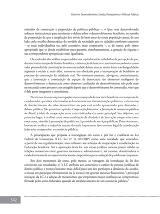 542
Brasil em Desenvolvimento: Estado, Planejamento e Políticas Públicas
métodos de construção e proposição de políticas públicas –, o Ipea vem desenvolvendo
esforços institucionais para reorientar o debate sobre o desenvolvimento brasileiro, no sentido
da proposição de que a ampliação dos níveis de bem-estar da nossa população passa, de um
lado, pela escolha democrática do modelo de sociedade que os cidadãos preferem construir
– se mais individualista ou, pelo contrário, mais cooperativa –, e, de outro, pelo ritmo
apropriado que se deseja estabelecer para garantir, simultaneamente, a geração de riqueza e
sua correspondente apropriação mais igualitária.
Os resultados das análises empreendidas nos capítulos estão embebidos da percepção de que,
durante muito tempo da história brasileira, a orientação de buscar o crescimento econômico como
valor primordial da constituição da nossa sociedade deixou marcas muito fortes nas desigualdades
regionais e sociais e, mais além, tornou-se um obstáculo para a incorporação de brasileiros ao
processo de construção da cidadania real. No momento presente, advoga-se, contrariamente,
que a construção e constituição de espaços de democracia são elementos endógenos do
desenvolvimento: a democracia como elemento catalisador do desenvolvimento não pode mais
ser encarada como processo a ser atingido depois que o desenvolvimento for construído, visto que
é dele parte integrante e constituinte.
Paratrazeràtonaessapreocupaçãocomoavançodademocraciabrasileira,umconjuntode
estudos sobre questões relacionadas ao funcionamento das instituições políticas e a elementos
de fortalecimento do ethos democrático no país está sendo apresentado para discussão e
debate público. No primeiro capítulo, Cooperação federativa: a formação de consórcios públicos
no Brasil, a ideia de cooperação entre entes federados é o mote principal. Seu objetivo, em
primeiro lugar, é realizar uma contextualização da dinâmica de interação cooperativa entre
esses entes, visando à promoção de políticas e à provisão de serviços públicos. Posteriormente,
buscou-se analisar a trajetória recente do mais importante instrumento legal de coordenação
federativa cooperativa: o consórcio público.
A preocupação que perpassa a investigação em curso é pôr luz e evidência na Lei
Federal de Consórcios (LC), Lei no
11.107/2005 como uma novidade que concedeu,
a partir de sua regulamentação, mais robustez aos arranjos de cooperação e coordenação na
Federação brasileira. Até a aprovação desta lei, um vácuo jurídico tornava pouco sólidas as
relações consorciais entre governos nacionais e subnacionais e, até mesmo, desestimulava o
estabelecimento de arranjos institucionais cooperativos para a solução de problemas conjuntos.
Em dois momentos do texto, pelo menos, as vantagens da introdução da lei dos
consórcios são ressaltadas: i) “a LC atribuiu aos consórcios o caráter de pessoas jurídicas de
direito público e tornou bastante mais difícil para um dos partícipes a denúncia do acordo,
a recusa em participar efetivamente ou [a recusa] em aportar recursos financeiros.”; principal
inovação da LC é a adoção de mecanismos que emprestam maior confiança ao compromisso
firmado pelos entes federados quando do estabelecimento de um consórcio público.”
 