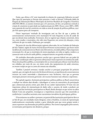 543
Sumário Analítico
Então, que efeitos a LC teria imprimido às relações de cooperação federativa no país?
Que tipos de associações se fizeram mais presentes e onde se fizeram? Utilizando dados da
Pesquisa de Informações Básicas Municipais do Instituto Brasileiro de Geografia e Estatística
(MUNIC/IBGE), os autores mostram que a LC provocou, de fato, um poderoso estímulo à
criação de consórcios no país desde sua implementação em 2005. Houve, entre 2005 e 2009,
uma expansão do total de consórcios em todas as áreas de atuação de políticas públicas, exce-
ção feita apenas para a de transporte.
Outro importante resultado da investigação está no fato de que a prática de
consorciamento exclusivamente entre municípios foi mais frequente na área de saúde do
que nas demais áreas analisadas. Entretanto, deve-se registrar que relações consorciais, desta
vez, entre estados e municípios, têm sido mais frequentes nos setores de educação e meio
ambiente do que na saúde e habitação, por exemplo.
Do ponto de vista das diferenciações regionais observadas, foi em Unidades da Federação
do Sul e Sudeste, regiões de maior nível de desenvolvimento socioeconômico, que houve maior
incidência de consorciamento no Brasil, mais efetivamente, em saúde pública. Outra importante
constatação foi a de que os municípios de menor população, em todas as regiões, tendem a se
consorciar mais na área de saúde pública, comparativamente aos grandes municípios.
Os resultados observados permitem concluir que o governo federal tem um poder de
indução e coordenação sobre os governos subnacionais muito expressivo na temática da saúde.
Nesta área da política pública, os municípios têm se consorciado para oferecer mais benefícios
aos cidadãos, por meio do uso, em maior escala, dos equipamentos de saúde existentes,
ao mesmo tempo em que os custos do sistema são reduzidos.
Também é possível arrematar, visando concluir as principais proposições do primeiro
capítulo, que, em regiões de maior nível de desenvolvimento, as experiências de consorciamentos
ocorrem em maior intensidade e disseminam-se mais facilmente, visto que os governos
municipais possuem estruturas gerenciais e de recursos humanos mais robustas e experientes.
No capítulo seguinte, Instituições participativas e políticas públicas no Brasil: características
e evolução nas últimas duas décadas, a abordagem se centra na característica da participação
que a democracia precisa conter, para além de seu caráter representativo. O texto traz um
importante esforço de sistematização de dados sobre o assunto, de modo a produzir um
quadro atual das instituições participativas no Brasil, dando destaque ao que ocorre na esfera
federal. Com este propósito, investigou-se a importância crescente que vêm assumindo as
conferências e conselhos nacionais como mecanismos inovadores de participação política.
O investimento na análise e, portanto, no potencial das instituições participativas deve-se
ao fato de que, em sociedades muito desiguais, como a brasileira, os canais de representação
tradicionalmente constituídos tendem a gerar obstáculos para que novos grupos sociais e
atores expressem suas demandas por políticas públicas. Nos termos empregados pelos autores,
as instituições participativas são desejáveis, porque:
 