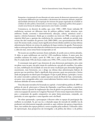 544
Brasil em Desenvolvimento: Estado, Planejamento e Políticas Públicas
franqueiam a incorporação de uma dimensão até então ausente da democracia representativa, qual
seja processos deliberativos que transcendem o decisionismo dos momentos eleitorais, propiciam
oportunidades alternativas de incorporação dos interesses dos grupos organizados da sociedade no
cotidiano da esfera política, fomentando, ao mesmo tempo, a organização política desses grupos e
criando novas formas de mediação representativa entre Estado e sociedade.
Constatou-se, no decorrer da análise, que, entre 1988 e 2009, foram realizadas 80
conferências nacionais em diferentes áreas de políticas públicas (saúde; minorias; meio
ambiente; Estado, economia e desenvolvimento; educação, cultura, assistência social e
esporte; e direitos humanos). Ainda que se considere seu início em 1988, a maior parte da
trajetória febril para a aparição das conferências foi, entretanto, realizada no período mais
recente dos dois mandatos do governo Lula (2003-2009), com aproximadamente 68% do
total. Do mesmo modo, avanços muito significativos foram obtidos também nas duas últimas
administrações federais em termos da ampliação do leque temático da agenda. Praticamente
todos os temas que haviam sido objeto de conferências nos anos anteriores foram contemplados
e, além do mais, novos temas foram incorporados ao rol.
No tocante aos conselhos nacionais, foram analisados, de acordo com os critérios adotados,
31 deles, os quais mobilizaram um total de 1.350 conselheiros titulares. A maior parte dos
conselhos existentes foi criada a partir de 1988, isto é, após a redemocratização brasileira.
Dos 31 criados desde 1930, dez foram criados entre 1990 e 1999, e novos 16 entre 2000 e 2009.
A constatação mais geral é que elementos de uma democracia participativa ativa estão
em pleno curso no país, seja pela criação de conferências, seja pela de conselhos. Em ambos
os casos, mobilizações da sociedade em torno de novas vocalizações para demandas legítimas
encontraram, mais fortemente, eco e abrigo nas últimas duas administrações federais de
governo que nas pretéritas. Qual o significado deste processo, quais seus potenciais e limites
ainda são perguntas em aberto para investigação. O que se pode afirmar, a princípio, é acerca
do caráter renovador e pulsante de amplos espectros sociais do Brasil de hoje, contrariando,
em parte, teses consagradas sobre certo conservadorismo histórico reativo a mudanças como
elemento definidor de nossa sociedade.
Uma discussão inovadora foi levantada no capítulo A minirreforma política de 2009 e as
políticas de cotas de gênero para a Câmara dos Deputados, o qual busca analisar a experiência
brasileira relativa à questão da implantação das cotas de gênero nos processos eleitorais, bem
como na ocupação de assentos no Congresso Nacional. O texto trouxe importantes elementos
para a composição do quadro comparativo em países latino-americanos, cotejando, em
particular, os casos argentino e costa-riquenho com o do Brasil.
No relato apresentado, a preocupação é discorrer sobre os espaços de participação das
mulheres na sociedade. Se, por sua vez, o chamado espaço do mercado de trabalho (ou da
produção) está relativamente mapeado, pretende-se, aqui, enfatizar não apenas a importância
deste, mas também dos espaços políticos a serem ocupados pelas mulheres. Utilizando a ideia
de representação, duas perspectivas são investigadas: a da política das ideias e a da política
 