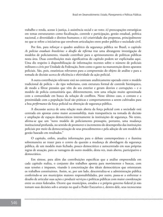 546
Brasil em Desenvolvimento: Estado, Planejamento e Políticas Públicas
trabalho e renda, acesso à justiça, à assistência social e ao voto; ii) preocupações estratégicas
em temas estruturantes como fiscalização, controle e participação, gestão estadual, política
nacional, e diversidade e direitos humanos; e iii) criatividade das propostas, principalmente
no que se refere a iniciativas que envolvem articulações entre poder público e sociedade civil.
Por fim, para reforçar o quadro analítico da segurança pública no Brasil, o capítulo
As polícias estaduais brasileiras: o desafio da reforma traz uma abrangente investigação de
modelos de policiamento, visando contribuir para o aprimoramento de políticas públicas
nesta área. Duas contribuições mais significativas do capítulo podem ser explicitadas aqui.
Uma diz respeito à disponibilização de informações recentes sobre o número de policiais
militares e civis por Unidade da Federação, bem como o gasto na manutenção destes aparatos
policiais. São, pois, estatísticas relevantes para a compreensão do objeto de análise e para a
tomada de decisão acerca de eficiência e efetividade da ação policial.
A outra contribuição relevante está no contraste analiticamente operado entre o modelo
tradicional de polícia – do tipo weberiano, com estrutura formal de controle hierárquico,
de modo a filtrar pressões que vêm do seu exterior e geram desvios e corrupções – e o
modelo de polícia comunitária que, diferentemente, tem uma relação muito aproximada
com a comunidade em busca da solução de conflitos. Neste último caso, o contato e a
proximidade com a população local são práticas e comportamentos a serem cultivados para
a boa performance da força policial na obtenção de segurança pública.
A discussão acerca de uma relação mais aberta da força policial com a sociedade está
centrada em apostas como maior accountability, mais transparência na tomada de decisão
e ampliação de espaços democráticos internamente às instituições de segurança. No texto,
afirma-se que um “novo modelo de policiamento pressupõe, portanto, uma mudança
institucional profunda, no sentido de promover o incremento do desempenho das instituições
policiais por meio da democratização de seus procedimentos e pela adoção de um modelo de
gestão baseado em resultados.”
O capítulo, enfim, atualiza informações para o debate contemporâneo e o ilumina
sobremaneira ao trazer para o centro da questão a mudança de abordagem da segurança
pública, de um modelo mais fechado, pouco democrático e autocentrado em suas próprias
regras de atuação, para as vantagens de outro modelo, desta vez, mais aberto, participativo e
democrático.
Em síntese, para além das contribuições específicas que a análise empreendida em
cada capítulo realiza, o conjunto dos trabalhos aponta para movimentos e buscas, com
suas tensões e impasses, visando à concretização dos ideais democráticos que orientaram
os trabalhos constituintes. Assim, se, por um lado, descentraliza-se a administração pública
conferindo-se aos municípios maiores responsabilidades, por outro, passa-se a enfrentar o
desafio de articular suas ações e produzir serviços e políticas públicas com maior coordenação
entre os entes federados. Ocorre que municípios, estados e o próprio governo federal já não
tomam suas decisões sob o arranjo no qual o Poder Executivo e, dentro dele, seus tecnocratas
 