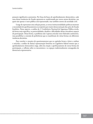 547
Sumário Analítico
possuem significativa autonomia. Por força da busca de aprofundamento democrático, cada
uma destas instâncias do Estado apresenta-se condicionada por novas arenas decisórias, nas
quais não apenas o setor público está representado, mas também setores da sociedade civil.
Longe de representar uma solução pronta, as novas institucionalidades políticas mostram
a necessidade de aperfeiçoamentos na trajetória por maior democratização das ações do Estado
brasileiro. Nesse aspecto, a análise da 1a
Conferência Nacional de Segurança Pública revela,
de forma mais específica, as potencialidades, desafios e dificuldades desses inovadores espaços
de participação. Dessa forma, o problema não é apenas articular entes federados autônomos,
mas possibilitar a conexão de preferências que se manifestam de várias formas em diferentes
instâncias decisórias.
Para concluir o mosaico de questionamentos que os capítulos levam o leitor a realizar
e articular, a análise da (baixa) representação feminina no Legislativo federal mostra que o
aprofundamento democrático exige, além da criação e aperfeiçoamento de novas formas de
participação, a reflexão sobre os mecanismos e os espaços tradicionalmente consagrados da
democracia representativa.
 