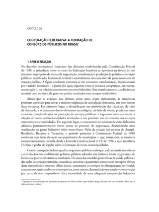 Capítulo 20
COOPERAÇÃO FEDERATIVA: A FORMAÇÃO DE
CONSÓRCIOS PÚBLICOS NO BRASIL*
1 APRESENTAÇÃO
No desenho institucional resultante das diretrizes estabelecidas pela Constituição Federal
de 1988, a articulação entre os entes da Federação brasileira se apresenta na forma de um
conjunto superposto de arenas de negociação, coordenação e produção de políticas e serviços
públicos, ramificados horizontal, vertical e setorialmente em cada nível de governo ou área de
atuação pública. A figura resultante encontra-se em constante transformação, impulsionada
por variados interesses – a partir dos quais algumas vezes se instaura competição, em outras,
cooperação –, no relacionamento entre os entes federados. Este entrelaçamento das dinâmicas
setoriais com os níveis de governo produz resultados nem sempre satisfatórios.
Ainda que os avanços, nos últimos cinco anos, sejam animadores, as tendências
presentes apontam para novas e maiores exigências de articulação federativa, em pelo menos
duas vertentes. Em primeiro lugar, a diversificação nas preferências dos cidadãos, do lado
da demanda, e o constante desenvolvimento tecnológico, do lado da oferta, produzem uma
crescente complexificação na prestação de serviços públicos, e requerem constantemente a
adoção de novas institucionalidades destinadas à sua provisão, em detrimento dos arranjos
anteriormente consolidados. Em segundo lugar, o crescimento no número de entes federados
adiciona permanentemente novos atores ao processo de negociação, demandando uma
atualização do pacto federativo sobre novas bases. Além da criação dos estados do Amapá,
Rondônia, Roraima e Tocantins, o período posterior à Constituição Federal de 1988
conheceu uma forte elevação no quantitativo de municípios – que, entretanto, se encontra
momentaneamente contida, desde a Emenda Constitucional no
15, de 1996, a qual transferiu
à União o poder de legislar sobre a formação de novas municipalidades.
Comoconsequênciadessequadro,osgestorespúblicosterãoque,cadavezmais,considerar
a articulação entre as diferentes políticas públicas adotadas em distintos níveis de governo, de
forma a se potencializarem os resultados. Os casos das medidas preventivas de saúde pública e
das redes de atenção primária, secundária, terciária e quaternária constituem exemplos óbvios
desta necessidade crescente. Além destes, certamente os serviços de planejamento territorial,
saneamento, meio ambiente e transportes, entre outros, demandarão uma maior coordenação
por parte de seus responsáveis. Esta necessidade de uma adequada composição federativa
* Agradece-se a constribuição dos assistentes de pesquisa do PNPD no Diest Ligier Modesto Braga, Mariana Sena Lara e Natália Silveira para a
elaboração deste capítulo.
 