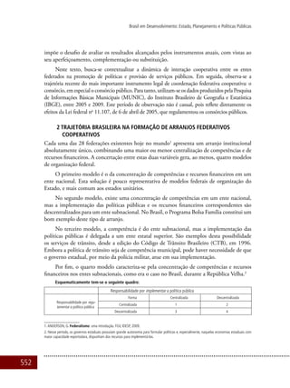 552
Brasil em Desenvolvimento: Estado, Planejamento e Políticas Públicas
impõe o desafio de avaliar os resultados alcançados pelos instrumentos atuais, com vistas ao
seu aperfeiçoamento, complementação ou substituição.
Neste texto, busca-se contextualizar a dinâmica de interação cooperativa entre os entes
federados na promoção de políticas e provisão de serviços públicos. Em seguida, observa-se a
trajetória recente do mais importante instrumento legal de coordenação federativa cooperativa: o
consórcio, em especial o consórcio público. Para tanto, utilizam-se os dados produzidos pela Pesquisa
de Informações Básicas Municipais (MUNIC), do Instituto Brasileiro de Geografia e Estatística
(IBGE), entre 2005 e 2009. Este período de observação não é casual, pois reflete diretamente os
efeitos da Lei federal no
11.107, de 6 de abril de 2005, que regulamentou os consórcios públicos.
2 TRAJETÓRIA BRASILEIRA NA FORMAÇÃO DE ARRANJOS FEDERATIVOS
COOPERATIVOS
Cada uma das 28 federações existentes hoje no mundo1
apresenta um arranjo institucional
absolutamente único, combinando uma maior ou menor centralização de competências e de
recursos financeiros. A concertação entre estas duas variáveis gera, ao menos, quatro modelos
de organização federal.
O primeiro modelo é o da concentração de competências e recursos financeiros em um
ente nacional. Esta solução é pouco representativa de modelos federais de organização do
Estado, e mais comum aos estados unitários.
No segundo modelo, existe uma concentração de competências em um ente nacional,
mas a implementação das políticas públicas e os recursos financeiros correspondentes são
descentralizados para um ente subnacional. No Brasil, o Programa Bolsa Família constitui um
bom exemplo deste tipo de arranjo.
No terceiro modelo, a competência é do ente subnacional, mas a implementação das
políticas públicas é delegada a um ente estatal superior. São exemplos desta possibilidade
os serviços de trânsito, desde a edição do Código de Trânsito Brasileiro (CTB), em 1996.
Embora a política de trânsito seja de competência municipal, pode haver necessidade de que
o governo estadual, por meio da polícia militar, atue em sua implementação.
Por fim, o quarto modelo caracteriza-se pela concentração de competências e recursos
financeiros nos entes subnacionais, como era o caso no Brasil, durante a República Velha.2
Esquematicamente tem-se o seguinte quadro:
Responsabilidade por implementar a política pública
Responsabilidade por regu-
lamentar a política pública
Forma Centralizada Descentralizada
Centralizada 1 2
Descentralizada 3 4
1.ANDERSON, G. Federalismo: uma introdução. FGV, IDESP, 2009.
2. Nesse período, os governos estaduais possuíam grande autonomia para formular políticas e, especialmente, naquelas economias estaduais com
maior capacidade exportodara, dispunham dos recursos para implementá-las.
 