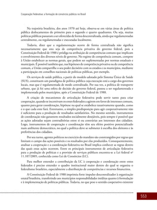 553
Cooperação Federativa: a formação de consórcios públicos no Brasil
Na trajetória brasileira, dos anos 1970 até hoje, observa-se em várias áreas de política
pública deslocamentos do primeiro para o segundo e quarto quadrantes. Ou seja, muitas
políticaspúblicaspassaramaseroferecidasdeformadescentralizada,aindaqueregulamentadas
centralmente, ou regulamentadas e executadas localmente.
Todavia, dizer que a regulamentação ocorre de forma centralizada não significa
necessariamente que esta seja de competência privativa do governo federal, pois a
Constituição Federal de 1988 é pródiga na atribuição de competências comuns que implicam
o envolvimento dos diversos níveis de governo. No regime de competência comum, compete
à União estabelecer as normas gerais, que podem ser suplementadas por normas estaduais e
municipais. É possível também que, nas hipóteses de competência privativa ou de competência
comum, a União compartilhe o seu poder decisório com os estados e os municípios, mediante
a participação em conselhos nacionais de políticas públicas, por exemplo.
Os serviços de saúde pública, a partir do modelo adotado pelo Sistema Único de Saúde
(SUS), constituem um paradigma de política pública cuja execução está a cargo dos governos
locais, mas que é regulamentada de modo centralizado. Por sua vez, a política de transporte
urbano, que já foi uma esfera de decisão do governo federal, passou a ser regulamentada e
implementada pelos municípios, após a Constituição Federal de 1988.
A criação de mecanismos de articulação federativa pode servir tanto para criar
cooperação, quando se incentivam os entes federados a agirem em favor de interesses comuns,
quanto para gerar coordenação, hipótese na qual se estabelece taxativamente quando, como
e o que cada ente fará. Entretanto, a simples predisposição para agir cooperativamente não
é suficiente para a produção de resultados satisfatórios. No mesmo sentido, instrumentos
de coordenação não garantem resultados socialmente desejáveis, pois sempre é possível que
as ações adotadas sejam contraditórias entre si ou contrárias aos interesses dos cidadãos.
Logo, instrumentos de cooperação e coordenação têm seu efeito positivo potencializado
num ambiente democrático, no qual a política deve se submeter à escolha dos eleitores e às
preferências dos cidadãos.
Por seu turno, agentes políticos no exercício do mandato são constrangidos por regras que
limitam o campo das ações possíveis e os resultados por elas produzidos. Consequentemente,
analisar a cooperação e a coordenação federativa no Brasil implica conhecer as regras dentro
das quais estas ações ocorrem. Entre os principais instrumentos de articulação federativa
para a produção de políticas e a provisão de serviços públicos encontra-se a Lei federal no
11.107/2005, conhecida como Lei de Consórcios (LC).
Para melhor entender a contribuição da LC à cooperação e coordenação entre entes
federados é preciso entender o quadro institucional maior dentro do qual se organiza o
federalismo brasileiro, especialmente a distribuição de competências e recursos financeiros.
A Constituição Federal de 1988 imprimiu forte impulso descentralizador à organização
estatal brasileira, transferindo aos municípios responsabilidades inéditas quanto à formulação
e à implementação de políticas públicas. Todavia, no que pese o sentido cooperativo existente
 